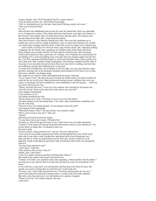 "I guess, though, with a 30/30 through the leg he's a goner anyhow."
"You did what you had to do," John offered reassuringly.
"Still, sir. Reminded me of my first deer. Same kind of feeling, maybe a bit worse."
"Take care of yourself, Brett."
Yes, sir.
John slid down the embankment and out onto the road. He looked back. Brett was impossible
to see. It registered, so many of the college kids from small towns, more than a few hunters, or
Boy Scouts or just outdoor types, of course they'd learn, and darn quick. The refugees were
moving along on the other side, a long strung-out column.
They moved slowly, a few listlessly looking up at John. They were like something out of
another age, some so obvious caught ill prepared, a man in a three-piece business suit, scuffed
worn dress shoes, bandage around his head. Looked like a lawyer or upper-level corporate type
. . . with no skills to sell here for a bowl of watery soup. Parents side by side, exhausted, pushing
a shopping cart, the wheels worn, squeaking, two children inside, both asleep, pale faced.
Some refugees were actually barefoot. Few had realized on that first day what a premium
would soon be placed on shoes, good shoes for walking, a lot of walking. He cursed himself for
not thinking of it as well and grabbing some extra pairs from the camping supply store the first
day. Civil War campaigns had often hinged on which side had better shoes, which usually wore
out in little more than a month of tough campaigning. Those hiking a hundred and fifty miles in
wing tips or even just plain old canvas tennis shoes were soon down to nothing, and more than
one walking by actually had a different shoe on each foot.
A woman who reminded him a bit of Makala on the first night, very sexy gray business jacket
and skirt, stockings still on but absolutely shredded, heels knocked off her shoes to try to make
them more walkable, was limping along.
She caught his eye, forced a smile, and brushed back her greasy, limp hair.
"Hi, my name's Carol," she said, and moved towards the median barrier, her hand extended. He
could see the lost world in her. Sharp professional-looking woman, intelligent face, sexy and
using it to advantage, the hand extended for a warm handshake to start the meeting. . . which she
was used to having go her way.
"Ma'am, step back and away." It was one of his students, face concealed in the hazmat suit,
with rifle leveled. "Keep on the white line of the road as you were told."
Carol stopped, looking back.
"I just wanted to say hi."
The student shouldered her rifle.
"Ma'am, please move back. I will shoot if you try to go over that barrier."
The other refugees in the line looked back. A few froze; others immediately scrambled to the
far side of the road.
"The rest of you," the student shouted, "do not attempt to leave the road!"
Carol looked at John appealingly.
"What kind of place is this?" she said, and her voice started to choke.
"We're a town trying to stay alive," John said.
"Ma'am!"
John held up his hand towards the student.
"At ease there, lower your weapon. I'll handle this."
"Colonel, sir, don't let her get any closer to you. I don't want to see you under quarantine."
"Colonel?" Carol asked, still forcing the professional business smile as if just introduced. "You
are the officer in charge then. I'm pleased to meet you.
He tried to smile.
"Former colonel, college professor now. And no, I am not in charge here."
"I saw some of your people separating that family off and leading them away. Word on the
other side of your fence is that if people have specialized skills you're letting them stay."
John took that in. If this was indeed known on the other side, security would have to be
tightened. People would think up any kind of skill or profession and lie their way through the
interview.
"Are they being allowed to stay?"
"I don't know," John lied.
"They asked us what we did. Is that it?"
"Really, miss, I don't know."
"Look, I'm a public relations consultant with Reynolds Tobacco."
She looked at the student with the gun still aimed at her.
"Colonel, to be frank, your operation needs some upgrading, a better interface with the public. I
can help you set up a plan for that in no time that can help you avoid a lot of problems in the
future."
It was a delivery, a sales pitch, cool, professional, and listening to her broke his heart. She
actually was used to winning that way and believed it would work now.
"I'm sorry, miss. I don't make that decision here. The doctor and the police do. I'm sorry."
And in that instant her professional business poise, a vestige of the old world, collapsed.
She took a step closer and now it was both hands out in a gesture of appeal.
"Please let me stay!" He couldn't respond. She took
a step closer.
 