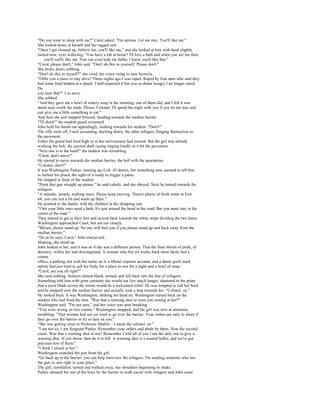 "Do you want to sleep with me?" Carol asked. "I'm serious. Let me stay. You'll like me."
She looked down at herself and her ragged suit.
"Once I get cleaned up, believe me, you'll like me," and she looked at him with head slightly
turned now, eyes widening. "You have a tub at home? I'd love a bath and when you see me then
. . . you'll really like me. You can even help me bathe; I know you'd like that."
"Carol, please don't," John said. "Don't do this to yourself. Please don't."
She broke down sobbing.
"Don't do this to myself?" she cried, her voice rising to near hysteria.
"Offer you a piece to stay alive? Three nights ago I was raped. Raped by four men who said they
had some food hidden in a shack. I half-expected it but was so damn hungry I no longer cared.
Do
you hear that?" 1 m sorry.
She sobbed.
"And they gave me a bowl of watery soup in the morning, one of them did, and I felt it was
damn near worth the trade. Please, Colonel, I'll spend the night with you if you let me stay and
just give me a little something to eat."
And then she just stepped forward, heading towards the median barrier.
"I'll shoot!" the student guard screamed.
John held his hands out appealingly, looking towards his student. "Don't!"
The rifle went off, Carol screaming, ducking down, the other refugees flinging themselves to
the pavement.
Either the guard had fired high or in her nervousness had missed. But the girl was already
working the bolt, the ejected shell casing ringing loudly as it hit the pavement.
"Next one is to the head!" the student was screaming.
"Carol, don't move!"
He started to move towards the median barrier, the hell with the quarantine.
"Colonel, don't!"
It was Washington Parker, running up, Colt .45 drawn, but something now seemed to tell him
to holster his pistol, the sight of it ready to trigger a panic.
He stepped in front of the student.
"Point that gun straight up please," he said calmly, and she obeyed. Next he turned towards the
refugees.
"A mistake, people, nothing more. Please keep moving. There's plenty of fresh water at Exit
64, you can rest a bit and wash up there."
He pointed to the family with the children in the shopping cart.
"I bet your little ones need a bath. It's just around the bend in the road. But you must stay in the
center of the road."
They started to get to their feet and moved back towards the white stripe dividing the two lanes.
Washington approached Carol, but not too closely.
"Ma'am, please stand up. No one will hurt you if you please stand up and back away from the
median barrier."
"Do as he says, Carol," John interjected.
Shaking, she stood up.
John looked at her, and it was as if she was a different person. That the final shreds of pride, of
decency, within her had disintegrated. A woman who but six weeks back most likely had a
corner
office, a parking slot with her name on it, a liberal expense account, and a damn good stock
option had just tried to sell her body for a place to rest for a night and a bowl of soup.
"Carol, are you all right?"
She said nothing, features almost blank, turned, and fell back into the line of refugees.
Something told him with grim certainty she would not live much longer, shattered to the point
that a razor blade across the wrists would be a welcomed relief. He was tempted to call her back
and he stepped over the median barrier and actually took a step towards her. "Colonel, sir."
He looked back. It was Washington, shaking his head no. Washington turned back on the
student who had fired the shot. "Was that a warning shot or were you aiming at her?"
Washington said. "I'm not sure," and her voice was near breaking.
"You were wrong on two counts," Washington snapped, and the girl was now at attention,
trembling. "That woman had not yet tried to go over the barrier. Your orders are only to shoot if
they go over the barrier or try to turn on you."
"She was getting close to Professor Mather—I mean the colonel, sir."
"I am not sir; I am Sergeant Parker. Remember your orders and abide by them. Now the second
count. Was that a warning shot or not? Remember I told all of you I am the only one to give a
warning shot. If you shoot, then do it to kill. A warning shot is a wasted bullet, and we've got
precious few of them."
"I think I aimed at her."
Washington snatched the gun from the girl.
"Go back up to the barrier; you can help interview the refugees. I'm sending someone who has
the guts to aim right to your place."
The girl, crestfallen, turned and walked away, her shoulders beginning to shake.
Parker shouted for one of the boys by the barrier to walk escort with refugees and John came
 