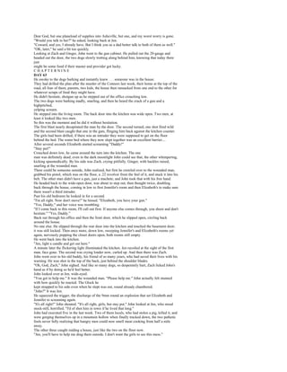 Dear God, but one planeload of supplies into Asheville, but one, and my worst worry is gone.
"Would you talk to her?" he asked, looking back at Jen.
"Coward, and yes, I already have. But I think you as a dad better talk to both of them as well."
"OK, later," he said a bit too quickly.
Looking at Zach and Ginger, John went to the gun cabinet. He pulled out the 20-gauge and
headed out the door, the two dogs slowly trotting along behind him, knowing that today there
just
might be some food if their master and provider got lucky.
CHAPTERNINE
DAY 63
He awoke to the dogs barking and instantly knew . . . someone was in the house.
They had drilled the plan after the murder of the Connors last week, their home at the top of the
road, all four of them, parents, two kids, the house then ransacked from one end to the other for
whatever scraps of food they might have.
He didn't hesitate, shotgun up as he stepped out of the office crouching low.
The two dogs were barking madly, snarling, and then he heard the crack of a gun and a
highpitched,
yelping scream.
He stepped into the living room. The back door into the kitchen was wide open. Two men, at
least it looked like two men.
So this was the moment and he did it without hesitation.
The first blast nearly decapitated the man by the door. The second turned; one shot fired wild
and the second blast caught that one in the guts, flinging him back against the kitchen counter.
The girls had been drilled; if there was an intruder they were supposed to get on the floor
behind the bed. The water bed where they now slept together was an excellent barrier....
After several seconds Elizabeth started screaming "Daddy!"
"Stay put!"
Crouched down low, he came around the turn into the kitchen. The one
man was definitely dead; even in the dark moonlight John could see that, the other whimpering,
kicking spasmodically. By his side was Zach, crying pitifully, Ginger, with hackles raised,
snarling at the wounded man.
There could be someone outside, John realized, but first he crawled over to the wounded man,
grabbed his pistol, which was on the floor, a .22 revolver from the feel of it, and stuck it into his
belt. The other man didn't have a gun, just a machete, and John took that with his free hand.
He headed back to the wide-open door, was about to step out, then thought twice, doubling
back through the house, coming in low to first Jennifer's room and then Elizabeth's to make sure
there wasn't a third intruder.
Past his old bedroom he looked in for a second.
"I'm all right. Now don't move!" he hissed. "Elizabeth, you have your gun."
"Yes, Daddy," and her voice was trembling.
"If I come back to this room, I'll call out first. If anyone else comes through, you shoot and don't
hesitate." "Yes, Daddy."
Back out through his office and then the front door, which he slipped open, circling back
around the house.
No one else. He slipped through the rear door into the kitchen and touched the basement door;
it was still locked. Then once more, down low, sweeping Jennifer's and Elizabeth's rooms yet
again, nervously popping the closet doors open, both rooms still empty.
He went back into the kitchen.
"Jen, light a candle and get out here."
A minute later the flickering light illuminated the kitchen. Jen recoiled at the sight of the first
man, face gone. The second was crying louder now, curled up. And then there was Zach.
John went over to his old buddy, his friend of so many years, who had saved their lives with his
warning. He was shot in the top of the back, just behind the shoulder blades.
"Oh, God, Zach," John sighed. And like so many dogs, so desperately hurt, Zach licked John's
hand as if by doing so he'd feel better.
John looked over at Jen, wide-eyed.
"You got to help me." It was the wounded man. "Please help me." John actually felt stunned
with how quickly he reacted. The Glock he
kept strapped to his side even when he slept was out, round already chambered.
"John?" It was Jen.
He squeezed the trigger, the discharge of the 9mm round an explosion that set Elizabeth and
Jennifer to screaming again.
"It's all right!" John shouted. "It's all right, girls, but stay put." John looked at Jen, who stood
stock-still, horrified. "I'd of shot him in town if he lived that long."
John had executed five in the last week. Two of them locals, who had stolen a pig, killed it, and
were gorging themselves up in a mountain hollow when finally tracked down, the two pathetic
fools never fully realizing that hungry men could now smell meat cooking from half a mile
away.
The other three caught raiding a house, just like the two on the floor now.
"Jen, you'll have to help me drag them outside. I don't want the girls to see this mess."
 