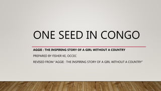 ONE SEED IN CONGO
AGGIE : THE INSPIRING STORY OF A GIRL WITHOUT A COUNTRY
PREPARED BY FISHER KE, OCCEC
REVISED FROM “AGGIE : THE INSPIRING STORY OF A GIRL WITHOUT A COUNTRY”
 