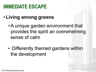 IMMEDIATE ESCAPE
   • Living among greens
         • A unique garden environment that
           provides the spirit an overwhelming
           sense of calm

         • Differently themed gardens within
          the development


* For training purposes only.
 