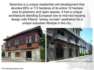 Serendra is a unique residential unit development that
            devotes 65% or 7.5 hectares of its entire 12 hectare
             area to greenery and open spaces. It has a unique
          architecture blending European low to mid-rise housing
            design with Filipino “bahay na bato” aesthetics for a
                    unique suburban lifestyle in the city.




* For training purposes only.
 