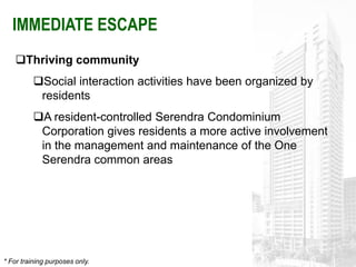 IMMEDIATE ESCAPE
    Thriving community
          Social interaction activities have been organized by
           residents
          A resident-controlled Serendra Condominium
           Corporation gives residents a more active involvement
           in the management and maintenance of the One
           Serendra common areas




* For training purposes only.
 