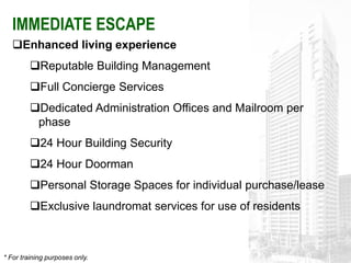 IMMEDIATE ESCAPE
   Enhanced living experience
         Reputable Building Management
         Full Concierge Services
         Dedicated Administration Offices and Mailroom per
          phase
         24 Hour Building Security
         24 Hour Doorman
         Personal Storage Spaces for individual purchase/lease
         Exclusive laundromat services for use of residents



* For training purposes only.
 