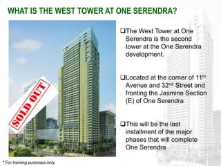 WHAT IS THE WEST TOWER AT ONE SERENDRA?

                                The West Tower at One
                                 Serendra is the second
                                 tower at the One Serendra
                                 development.


                                Located at the corner of 11th
                                 Avenue and 32nd Street and
                                 fronting the Jasmine Section
                                 (E) of One Serendra


                                This will be the last
                                 installment of the major
                                 phases that will complete
                                 One Serendra

* For training purposes only.
 