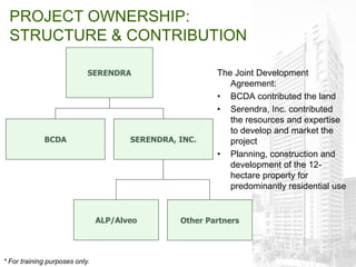 PROJECT OWNERSHIP:
  STRUCTURE & CONTRIBUTION

                            SERENDRA                     The Joint Development
                                                            Agreement:
                                                         • BCDA contributed the land
                                                         • Serendra, Inc. contributed
                                                            the resources and expertise
                                                            to develop and market the
             BCDA                      SERENDRA, INC.       project
                                                         • Planning, construction and
                                                            development of the 12-
                                                            hectare property for
                                                            predominantly residential use


                                ALP/Alveo        Other Partners




* For training purposes only.
 