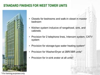 STANDARD FINISHES FOR WEST TOWER UNITS


                                • Closets for bedrooms and walk-in closet in master
                                  bedroom

                                • Kitchen system inclusive of rangehood, sink, and
                                  cabinets

                                • Provision for 2 telephone lines, Intercom system, CATV
                                  system

                                • Provision for storage-type water heating system*

                                • Provision for Washer/Dryer at 2BR/3BR units*

                                • Provision for in-sink erator at all units*




* For training purposes only.
 