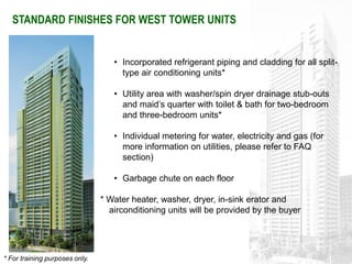 STANDARD FINISHES FOR WEST TOWER UNITS


                                   • Incorporated refrigerant piping and cladding for all split-
                                     type air conditioning units*

                                   • Utility area with washer/spin dryer drainage stub-outs
                                     and maid’s quarter with toilet & bath for two-bedroom
                                     and three-bedroom units*

                                   • Individual metering for water, electricity and gas (for
                                     more information on utilities, please refer to FAQ
                                     section)

                                   • Garbage chute on each floor

                                * Water heater, washer, dryer, in-sink erator and
                                  airconditioning units will be provided by the buyer




* For training purposes only.
 