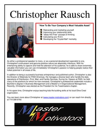 Christopher Rausch
                                      “How To Be Your Company’s Most Valuable Asset”

                                            Rebranding and marketing yourself
                                            Improving your relationship skills
                                            “Ideas Are Free” concept of thinking
                                            Calculating your R.O.I.
                                            Developing the “Crystal Ball” mentality




As either a professional speaker to many, or as a personal development specialist to one,
Christopher’s enthusiasm and genuine positive nature are absolutely infectious. With his
entertaining ability to capture and hold the attention of his audience, he is able to share extremely
valuable information you can use immediately! Christopher’s passion is helping people realize their
fullest potential in all areas of life.

In addition to being a successful business entrepreneur and published author, Christopher is also
the Director of Materials for PADI Americas. He manages a diverse team who handle the daily
operations of Distribution, Print, Mail, and Facility Services. During his 19years at PADI, he held
many of the positions for which he now overseas. Christopher’s professional credentials include a
Bachelor’s degree in Business Management and a Master’s in Organizational Management.
Recently, Christopher was elected as the President for his Toastmasters chapter.

In his spare time, Christopher enjoys teaching kids life building skills at his local Olive Crest
organization.

You can learn more about Christopher at (www.master-motivators.com) or can reach him directly
at 714-308-6765
 