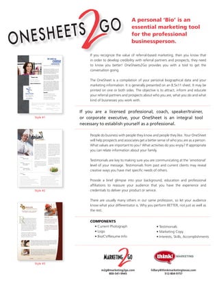 A personal ‘Bio’ is an
                                            essential marketing tool
                                            for the professional
                                            businessperson.

                If you recognize the value of referral-based marketing, then you know that
                in order to develop credibility with referral partners and prospects, they need
                to know you better! OneSheets2Go provides you with a tool to get the
                conversation going.

                The OneSheet is a compilation of your personal biographical data and your
                marketing information. It is generally presented on an 8.5x11 sheet. It may be
                printed on one or both sides. The objective is to attract, inform and educate
                your referral partners and prospects about who you are, what you do and what
                kind of businesses you work with.


           If you are a licensed professional, coach, speaker/trainer,
           or corporate executive, your OneSheet is an integral tool
Style #1

           necessary to establish yourself as a professional.

                People do business with people they know and people they like. Your OneSheet
                will help prospects and associates get a better sense of who you are as a person.
                What values are important to you? What activities do you enjoy? If appropriate
                you can relate information about your family.

                Testimonials are key to making sure you are communicating at the ‘emotional’
                level of your message. Testimonials from past and current clients may reveal
                creative ways you have met specific needs of others.

                Provide a brief glimpse into your background, education and professional
                affiliations to reassure your audience that you have the experience and
                credentials to deliver your product or service.
Style #2


                There are usually many others in our same profession, so let your audience
                know what your differentiator is. Why you perform BETTER, not just as well as
                the rest.


                COMPONENTS
                  • Current Photograph                        • Testimonials
                  • Logo                                      • Marketing Copy
                  • Bio/CV/Resume Info                        • Interests, Skills, Accomplishments




Style #3

                       m2g@marketing2go.com               hillary@thinkmarketingtexas.com
                           800-541-9945                             512-804-9757
 