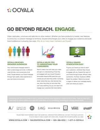 GO BEYOND REACH. ENGAGE.
Video captivates, convinces and sells like no other medium. Whether you have products to market, new features
to announce, or a brand message to reinforce, Ooyala turbocharges your video to engage your audience and build
brand preference in amazing new ways. Why do so many major marketers use Ooyala?




OOYALA REACHES                                   OOYALA HELPS YOU                                  OOYALA MAKES
BROADER AUDIENCES                                TO UNDERSTAND YOUR                                SYNDICATION EASY
                                                 CONSUMERS
Your critical brand message needs to                                                               To grow your brand you have to reach
reach screens large and small, in different      Want to really know who sees your video           your customers—wherever they choose
video formats, over connections of all           and gain an understanding of how they             to engage with you. Expand the reach of
kinds. Ooyala delivers your brand message        are engaged with your brand? Ooyala’s             your brand through simple, efficient video
through high-quality video experiences in        Actionable AnalyticsTM reveal who your            syndication. YouTube, Facebook, MRSS
your own brand environment.                      viewers are and what they prefer in amazing       feeds? No problem. Restrict by domain
                                                 detail: where they live, what devices they        or region to deliver your message exactly
                                                 use, when they drop out and when they             when and where you want it.
                                                 can’t stop watching. So you can reach and
                                                 engage your customers like never before.




  Consumers are 55% more likely to visit a company website after watching a simple product video. They are also 30%
  more likely to visit an offline store and 24% more likely to buy something, according to a Kelsey Group study.




               Ooyala helps brand marketers reach new audiences, understand their preferences, and earn more loyal customers.
                                   If you’re ready to make a splash with online video, Ooyala is the innovative partner you need.

  WWW.OOYALA.COM • SALES@OOYALA.COM • 650–366–9252 | 1–877–3–OOYALA
 