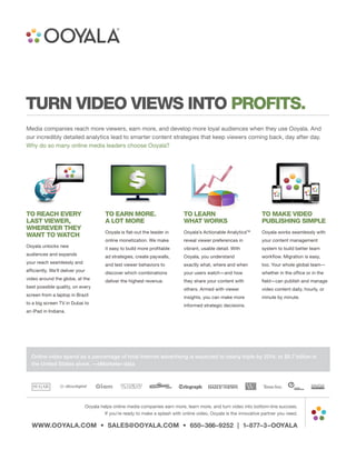TURN VIDEO VIEWS INTO PROFITS.
Media companies reach more viewers, earn more, and develop more loyal audiences when they use Ooyala. And
our incredibly detailed analytics lead to smarter content strategies that keep viewers coming back, day after day.
Why do so many online media leaders choose Ooyala?




TO REACH EVERY                         TO EARN MORE.                         TO LEARN                              TO MAKE VIDEO
LAST VIEWER,                           A LOT MORE                            WHAT WORKS                            PUBLISHING SIMPLE
WHEREVER THEY
                                       Ooyala is flat-out the leader in      Ooyala’s Actionable AnalyticsTM       Ooyala works seamlessly with
WANT TO WATCH
                                       online monetization. We make          reveal viewer preferences in          your content management
Ooyala unlocks new                     it easy to build more profitable      vibrant, usable detail. With          system to build better team
audiences and expands                  ad strategies, create paywalls,       Ooyala, you understand                workflow. Migration is easy,
your reach seamlessly and              and test viewer behaviors to          exactly what, where and when          too. Your whole global team—
efficiently. We’ll deliver your        discover which combinations           your users watch—and how              whether in the office or in the
video around the globe, at the         deliver the highest revenue.          they share your content with          field—can publish and manage
best possible quality, on every                                              others. Armed with viewer             video content daily, hourly, or
screen from a laptop in Brazil                                               insights, you can make more           minute by minute.
to a big screen TV in Dubai to                                               informed strategic decisions.
an iPad in Indiana.




  Online video spend as a percentage of total Internet advertising is expected to nearly triple by 2014, to $5.7 billion in
  the United States alone. —eMarketer data




                              Ooyala helps online media companies earn more, learn more, and turn video into bottom-line success.
                                       If you’re ready to make a splash with online video, Ooyala is the innovative partner you need.

  WWW.OOYALA.COM • SALES@OOYALA.COM • 650–366–9252 | 1–877–3–OOYALA
 