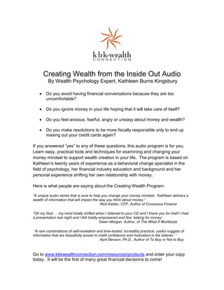 Creating Wealth from the Inside Out Audio
         By Wealth Psychology Expert, Kathleen Burns Kingsbury

    •   Do you avoid having financial conversations because they are too
        uncomfortable?

    •   Do you ignore money in your life hoping that it will take care of itself?

    •   Do you feel anxious, fearful, angry or uneasy about money and wealth?

    •   Do you make resolutions to be more fiscally responsible only to end up
        maxing out your credit cards again?

If you answered “yes” to any of these questions, this audio program is for you.
Learn easy, practical tools and techniques for examining and changing your
money mindset to support wealth creation in your life. The program is based on
Kathleen’s twenty years of experience as a behavioral change specialist in the
field of psychology, her financial industry education and background and her
personal experience shifting her own relationship with money.

Here is what people are saying about the Creating Wealth Program:

“A unique audio series that is sure to help you change your money mindset. Kathleen delivers a
wealth of information that will impact the way you think about money.”
                                           Rick Kahler, CFP, Author of Conscious Finance

“Oh my God      my mind totally shifted when I listened to your CD and I thank you for that!! I had
a presentation last night and I felt totally empowered and fine ‘asking for money’.
                                             Gwen Morgan, Author, of The What If Workbook

 “A rare combinations of self-revelation and time-tested, incredibly practical, useful nuggets of
information that are beautifully woven to instill confidence and motivation in the listener. “
                                           April Benson, Ph.D., Author of To Buy or Not to Buy



Go to www.kbkwealthconnection.com/resources/products and order your copy
today. It will be the first of many great financial decisions to come!
 