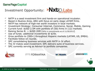 Investment Opportunity:

       NXTP is a seed investment firm and hands-on operational incubator.
       Based in Buenos Aires, ARG with focus on early stage LATAM firms.
       NXTP has network of high-net worth investors in local markets.
       Investment Strategy: Consumer Internet, Commerce, Social, Mobile, Gaming
       Current fund: $USD 2.5M with portfolio of (50) firms in (12) markets.
       Raising Series B: ~ $USD 20M (50% in commitments as of 11/30/2012)
       Use of funds: additional investments @ $25k.
       Grow portfolio to (300+) throughout Hispanic markets (LATAM, US, EMEA).
       Facilitate follow-on rounds.
       SPC consolidating business services with NXTP in JV effort.
       The JV makes seed investment; SPC delivers suite of business services.
       SPC currently serving as Advisor to portfolio companies.




© 2008 by Same Page Capital, LLC   Proprietary & Confidential                      1
 