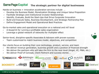 The strategic partner for digital businesses
 Hands-on business + innovation acceleration services include …
  Develop the Business Model, Monetization Strategy and Unique Value Proposition
  Facilitate Strategic and Institutional Investor Relationships
  Identify, Evaluate, Build the Start-Ups that Drive Corporate Innovation
  Build and Execute Sales, Business Development, and Strategic Partnership Plan
  Define Engagement Model and Operational Best Practices


 Go-to-market sales and operational execution on a national and int’l level
   A blueprint for running a profitable sales organization
   Leverage a global network of networks for multiplier effect

 Senior-level, discipline-specific Associates & Advisors with proven success
   Team customized to match business model, objectives, and competition

 Our clients focus on building their core technology, product, service, and team
   We deliver revenue generation, business growth and a position of financial strength
   We deliver the partners who will take the firm to the next level (Angel, VC, M&A, etc.)
   We deliver Proof of Concept, Client Partners and success stories …




© 2008 by Same Page Capital, LLC           Proprietary & Confidential                         1
 