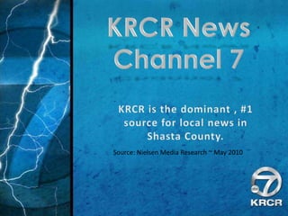 KRCR News  Channel 7 KRCR is the dominant , #1 source for local news in Shasta County. Source: Nielsen Media Research ~ May 2010 