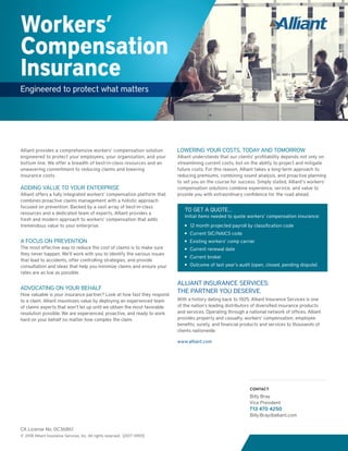 Workers’
Compensation
Insurance
Engineered to protect what matters
Alliant provides a comprehensive workers’ compensation solution
engineered to protect your employees, your organization, and your
bottom line. We offer a breadth of best-in-class resources and an
unwavering commitment to reducing claims and lowering
insurance costs.
ADDING VALUE TO YOUR ENTERPRISE
Alliant offers a fully integrated workers’ compensation platform that
combines proactive claims management with a holistic approach
focused on prevention. Backed by a vast array of best-in-class
resources and a dedicated team of experts, Alliant provides a
fresh and modern approach to workers’ compensation that adds
tremendous value to your enterprise.
A FOCUS ON PREVENTION
The most effective way to reduce the cost of claims is to make sure
they never happen. We’ll work with you to identify the various issues
that lead to accidents, offer controlling strategies, and provide
consultation and ideas that help you minimize claims and ensure your
rates are as low as possible.
ADVOCATING ON YOUR BEHALF
How valuable is your insurance partner? Look at how fast they respond
to a claim. Alliant maximizes value by deploying an experienced team
of claims experts that won’t let up until we obtain the most favorable
resolution possible. We are experienced, proactive, and ready to work
hard on your behalf no matter how complex the claim.
LOWERING YOUR COSTS, TODAY AND TOMORROW
Alliant understands that our clients’ profitability depends not only on
streamlining current costs, but on the ability to project and mitigate
future costs. For this reason, Alliant takes a long-term approach to
reducing premiums, combining sound analysis, and proactive planning
to set you on the course for success. Simply stated, Alliant’s workers’
compensation solutions combine experience, service, and value to
provide you with extraordinary confidence for the road ahead.
ALLIANT INSURANCE SERVICES:
THE PARTNER YOU DESERVE.
With a history dating back to 1925, Alliant Insurance Services is one
of the nation’s leading distributors of diversified insurance products
and services. Operating through a national network of offices, Alliant
provides property and casualty, workers’ compensation, employee
benefits, surety, and financial products and services to thousands of
clients nationwide.
www.alliant.com
CA License No. 0C36861
© 2018 Alliant Insurance Services, Inc. All rights reserved. [2017-3959]
CONTACT
Billy Bray
Vice President
713 470 4250
Billy.Bray@alliant.com
TO GET A QUOTE…
Initial items needed to quote workers’ compensation insurance:
■■ 12 month projected payroll by classification code
■■ Current SIC/NAICS code
■■ Existing workers’ comp carrier
■■ Current renewal date
■■ Current broker
■■ Outcome of last year’s audit (open, closed, pending dispute)
 