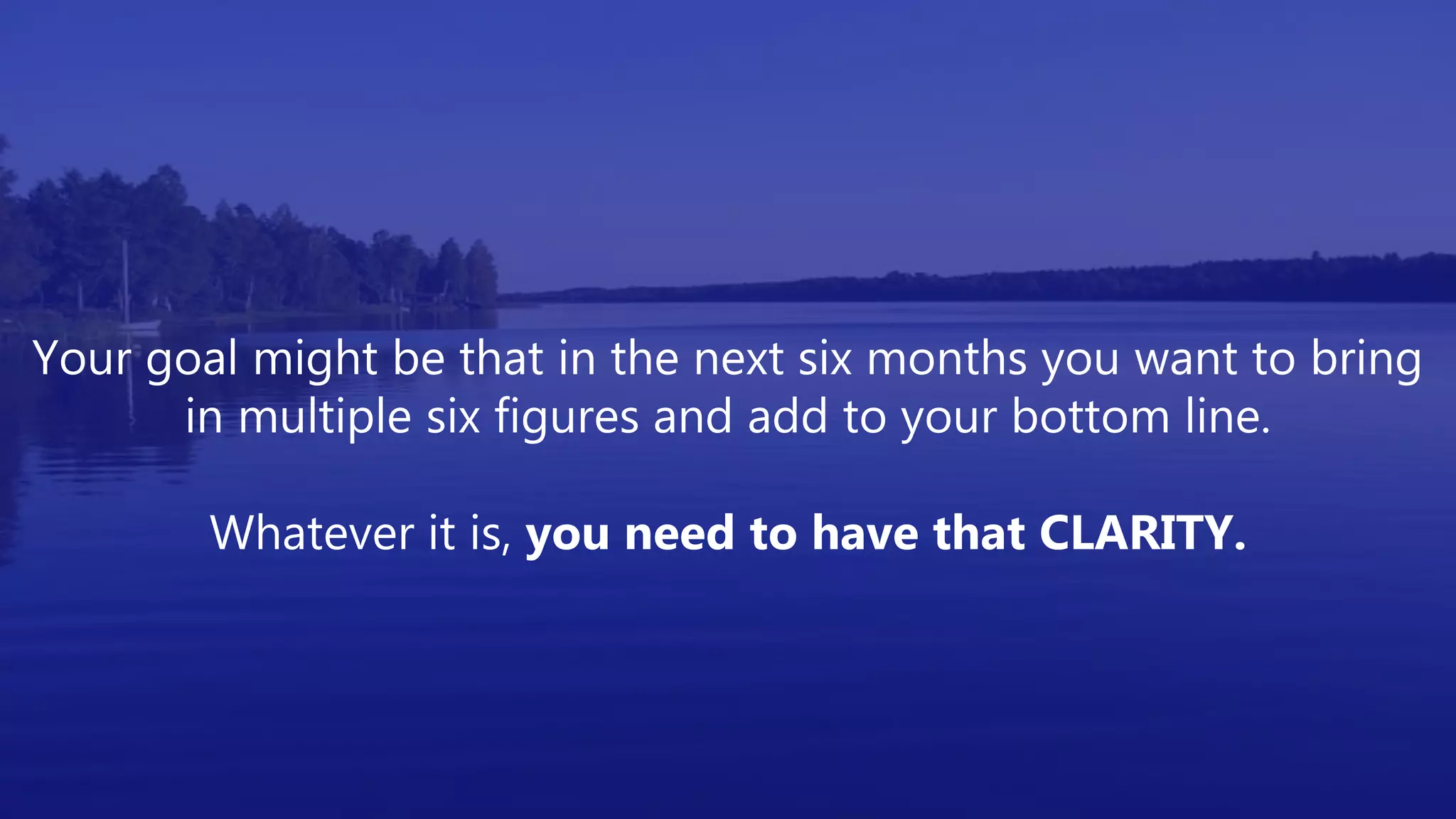 Your goal might be that in the next six months you want to bring
in multiple six figures and add to your bottom line.
Whatever it is, you need to have that CLARITY.
 