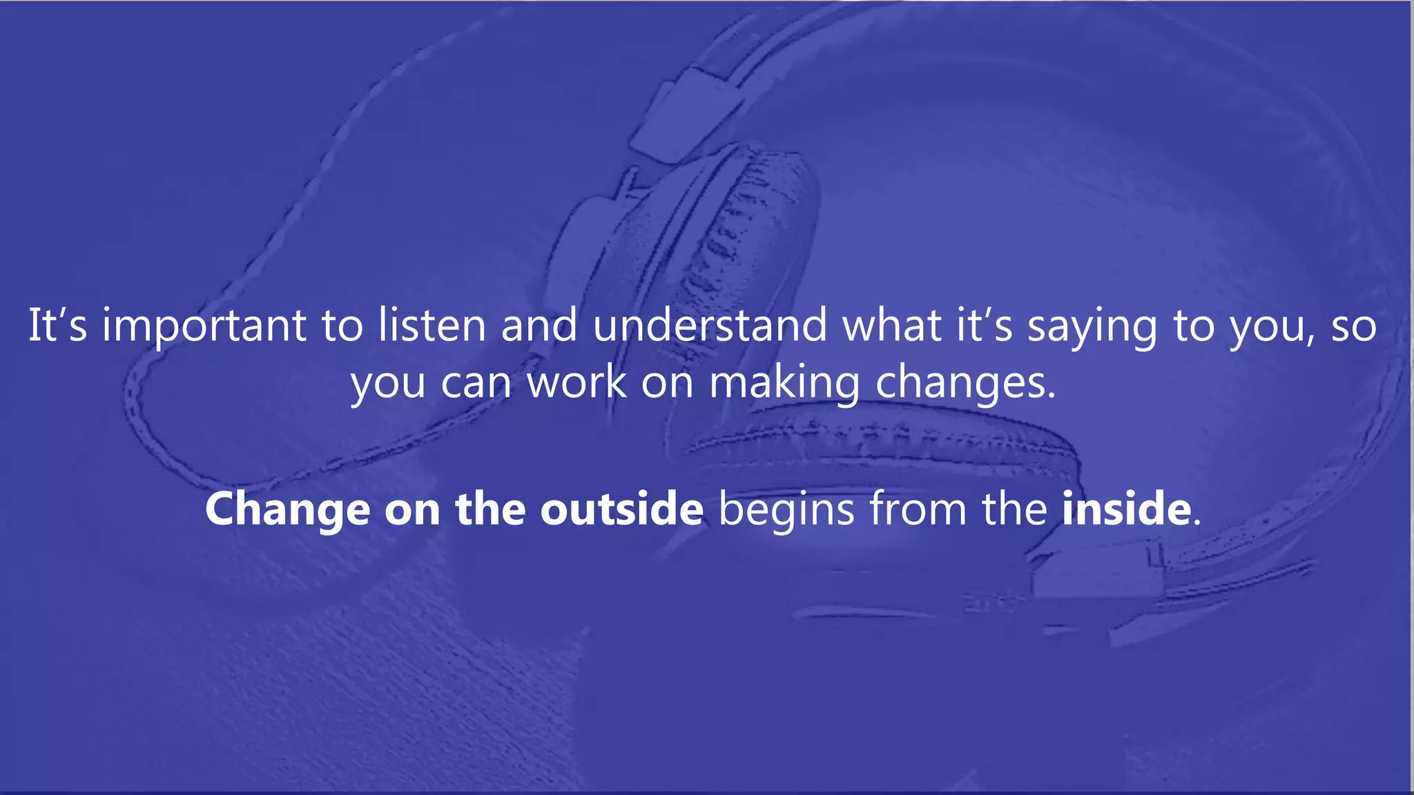 It’s important to listen and understand what it’s saying to you, so
you can work on making changes.
Change on the outside begins from the inside.
 