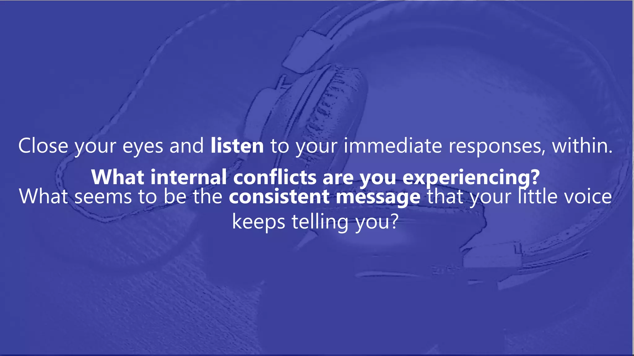 Close your eyes and listen to your immediate responses, within.
What internal conflicts are you experiencing?
What seems to be the consistent message that your little voice
keeps telling you?
 
