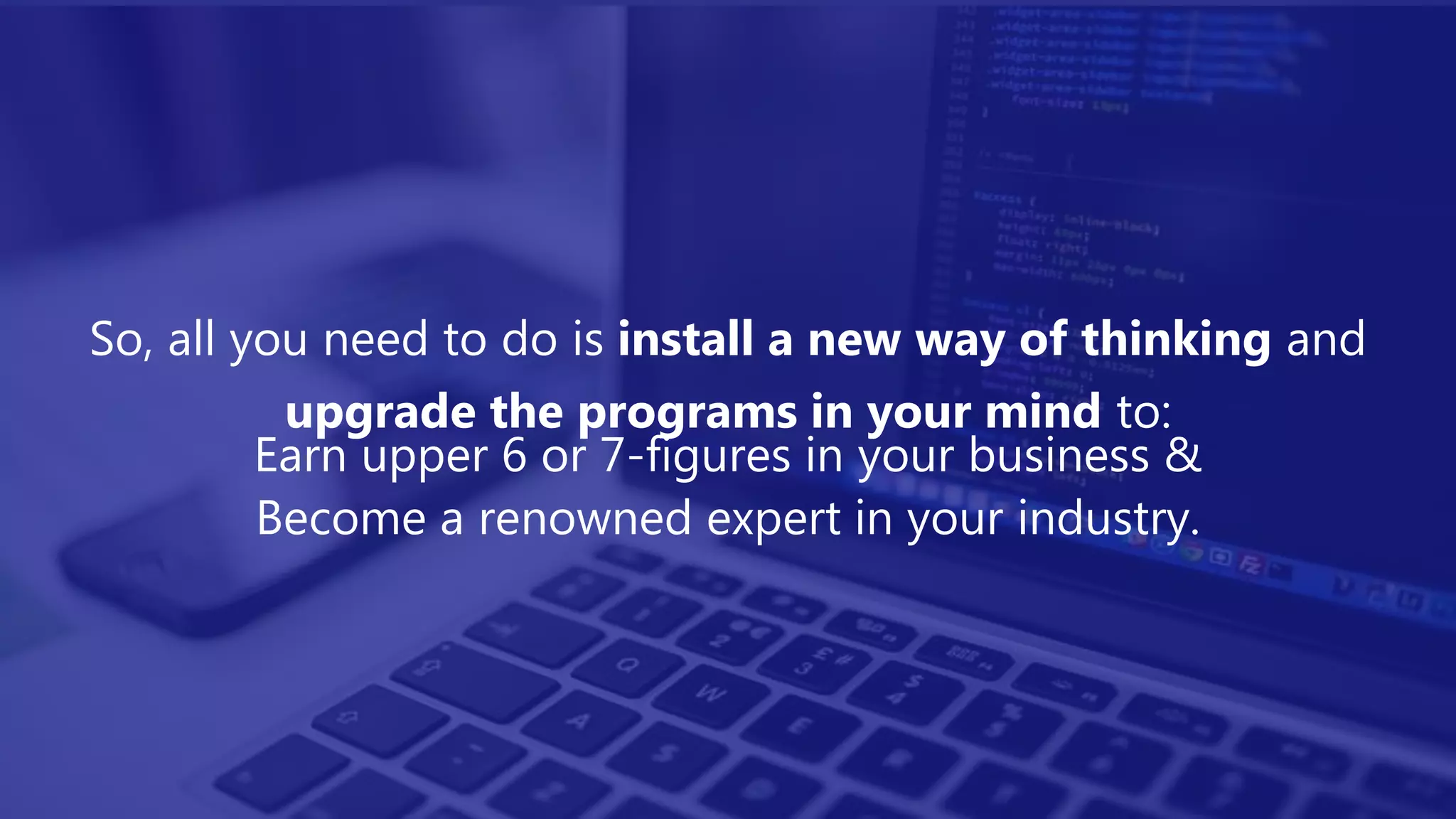 So, all you need to do is install a new way of thinking and
upgrade the programs in your mind to:
Earn upper 6 or 7-figures in your business &
Become a renowned expert in your industry.
 