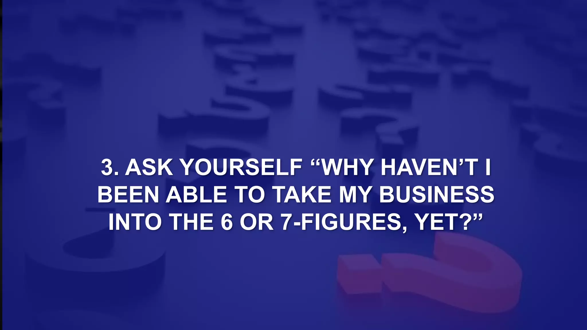 3. ASK YOURSELF “WHY HAVEN’T I
BEEN ABLE TO TAKE MY BUSINESS
INTO THE 6 OR 7-FIGURES, YET?”
 