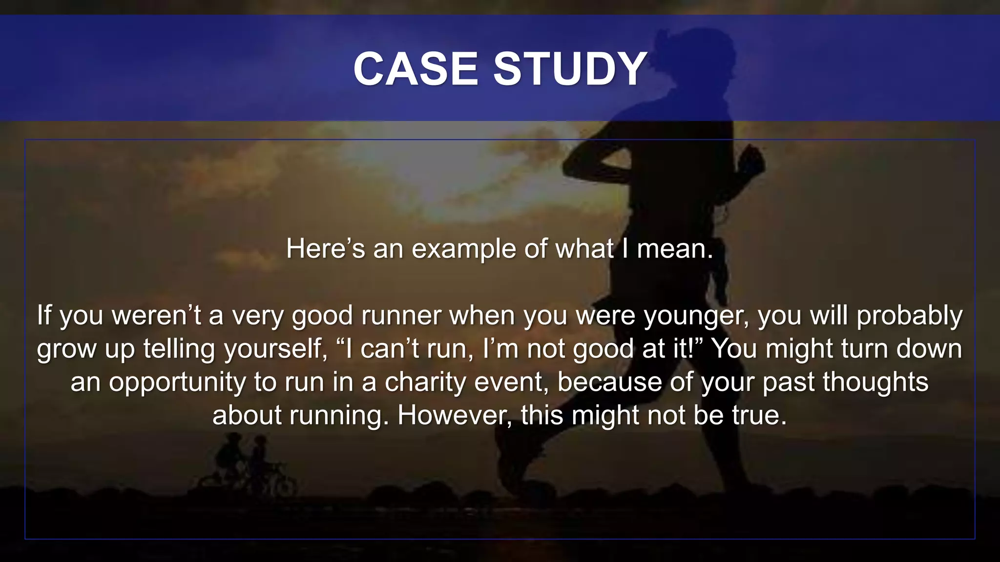 Here’s an example of what I mean.
If you weren’t a very good runner when you were younger, you will probably
grow up telling yourself, “I can’t run, I’m not good at it!” You might turn down
an opportunity to run in a charity event, because of your past thoughts
about running. However, this might not be true.
CASE STUDY
 