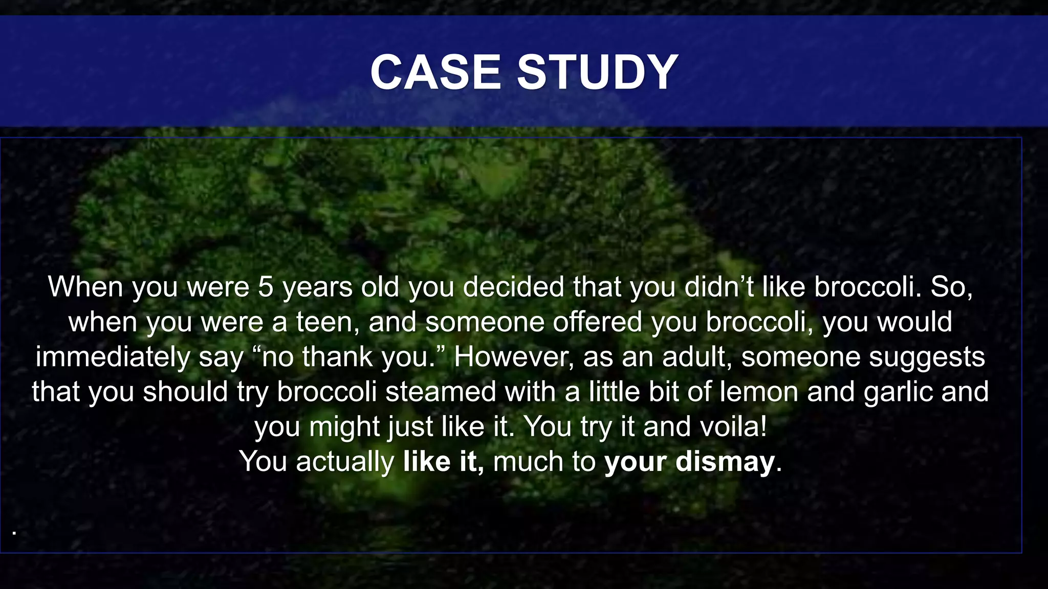 When you were 5 years old you decided that you didn’t like broccoli. So,
when you were a teen, and someone offered you broccoli, you would
immediately say “no thank you.” However, as an adult, someone suggests
that you should try broccoli steamed with a little bit of lemon and garlic and
you might just like it. You try it and voila!
You actually like it, much to your dismay.
.
CASE STUDY
 