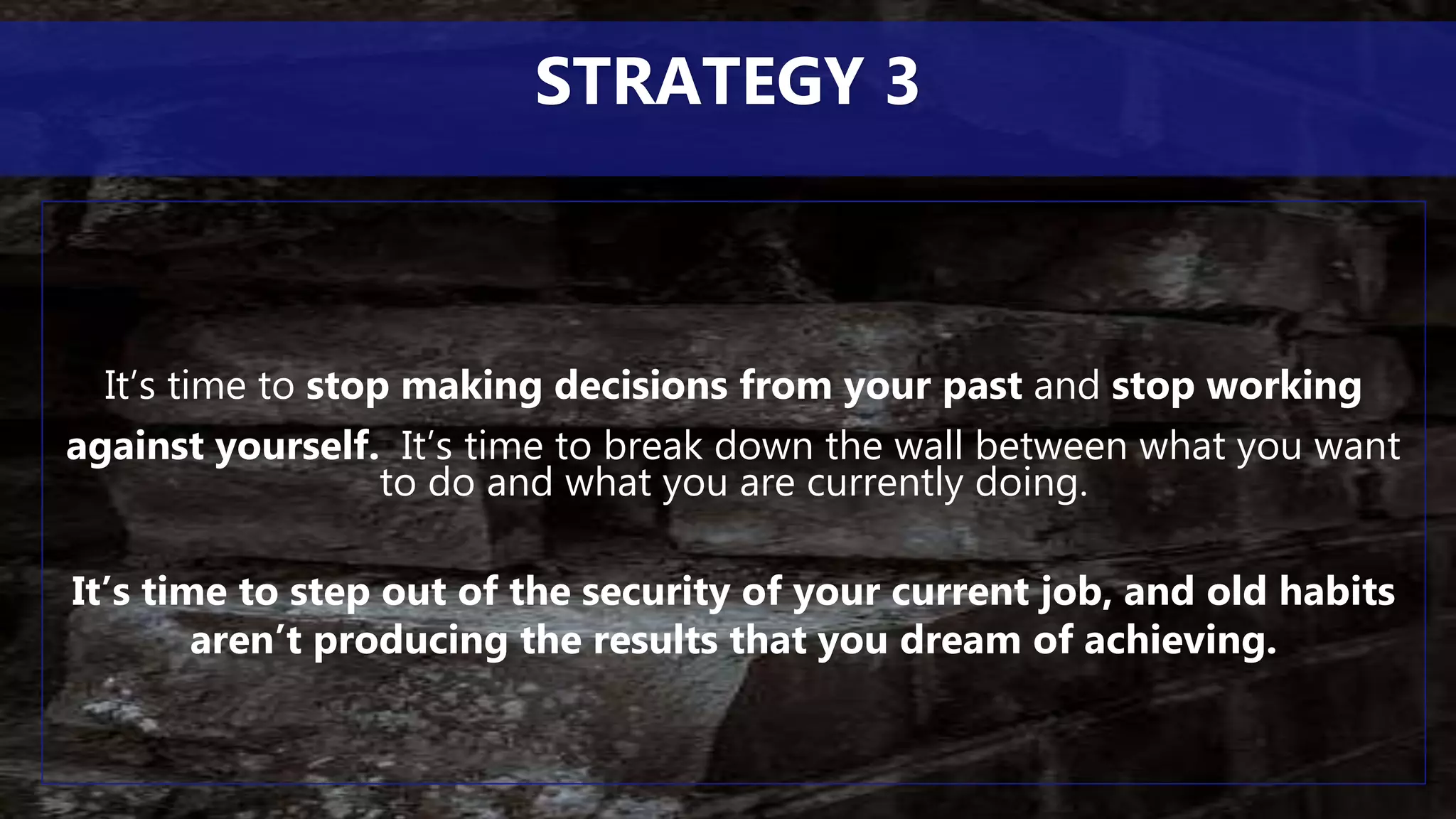 It’s time to stop making decisions from your past and stop working
against yourself. It’s time to break down the wall between what you want
to do and what you are currently doing.
It’s time to step out of the security of your current job, and old habits
aren’t producing the results that you dream of achieving.
STRATEGY 3
 