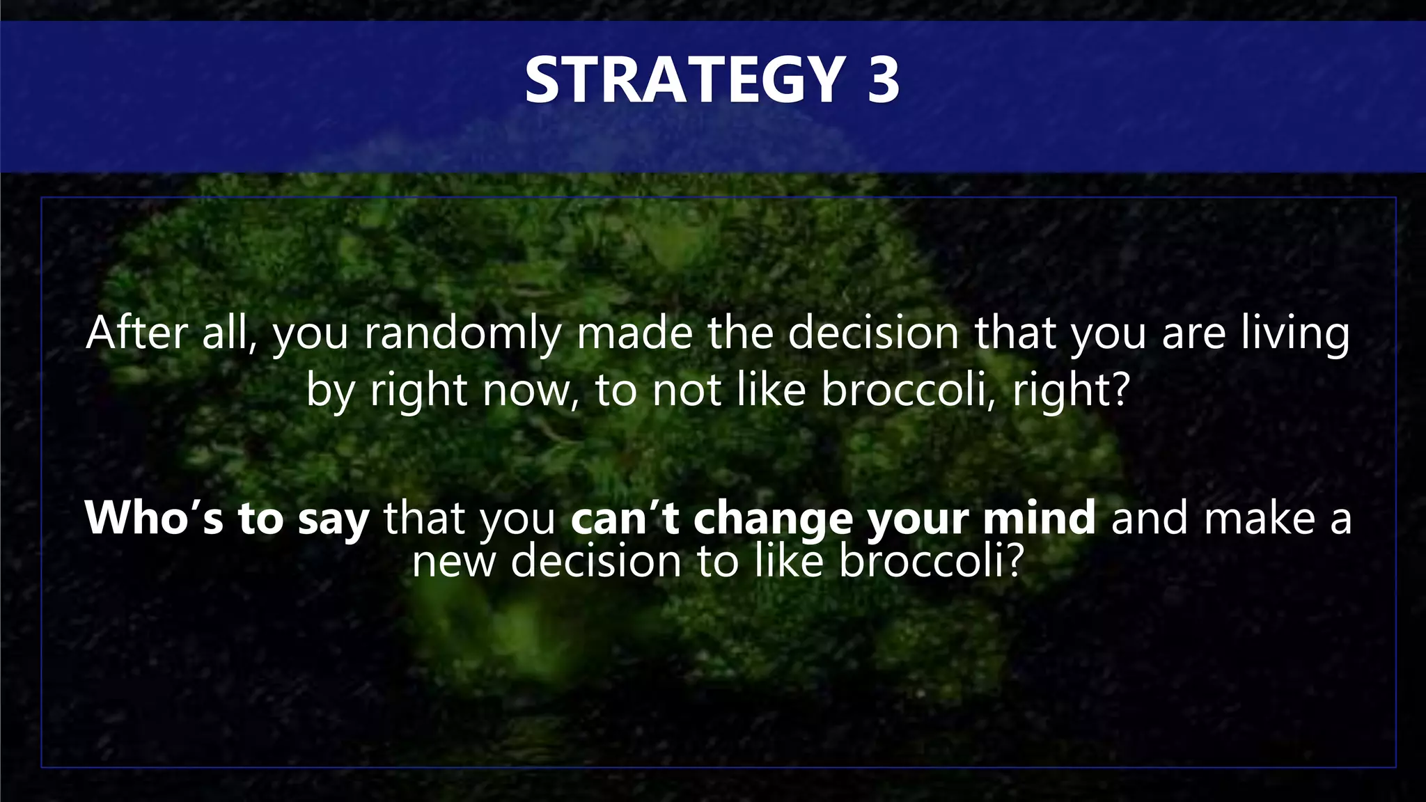 After all, you randomly made the decision that you are living
by right now, to not like broccoli, right?
Who’s to say that you can’t change your mind and make a
new decision to like broccoli?
STRATEGY 3
 