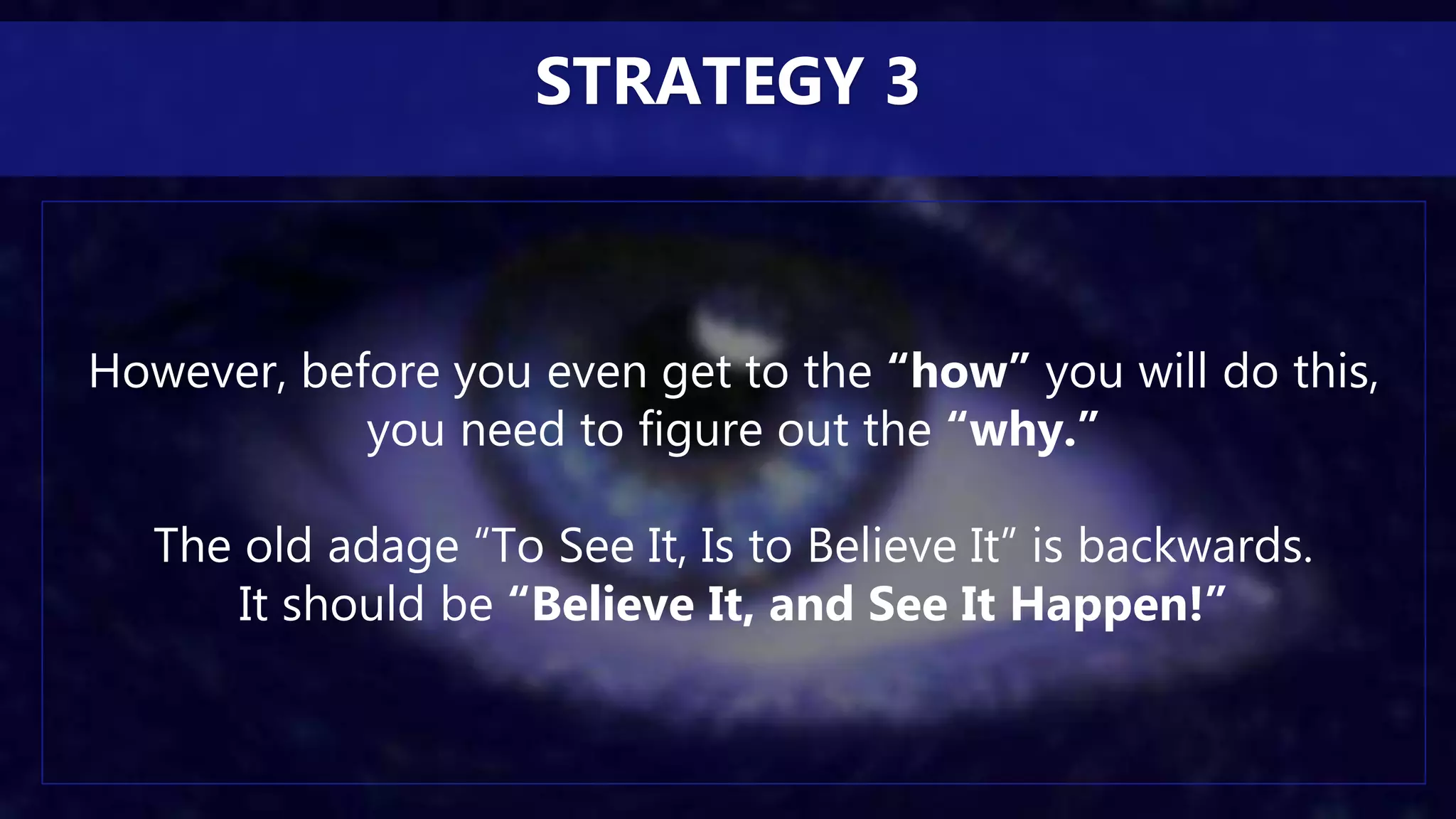 However, before you even get to the “how” you will do this,
you need to figure out the “why.”
The old adage “To See It, Is to Believe It” is backwards.
It should be “Believe It, and See It Happen!”
STRATEGY 3
 