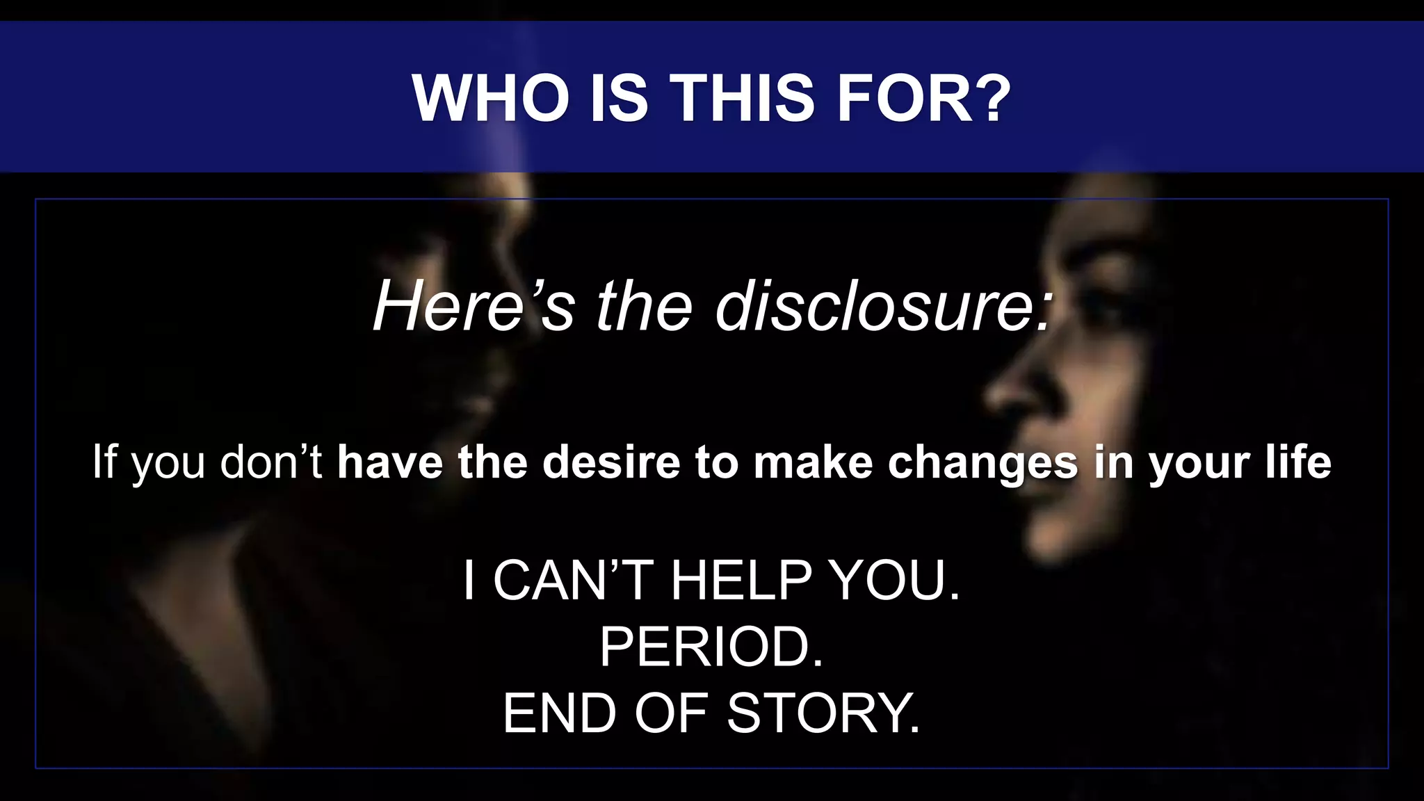 Here’s the disclosure:
If you don’t have the desire to make changes in your life
I CAN’T HELP YOU.
PERIOD.
END OF STORY.
WHO IS THIS FOR?
 