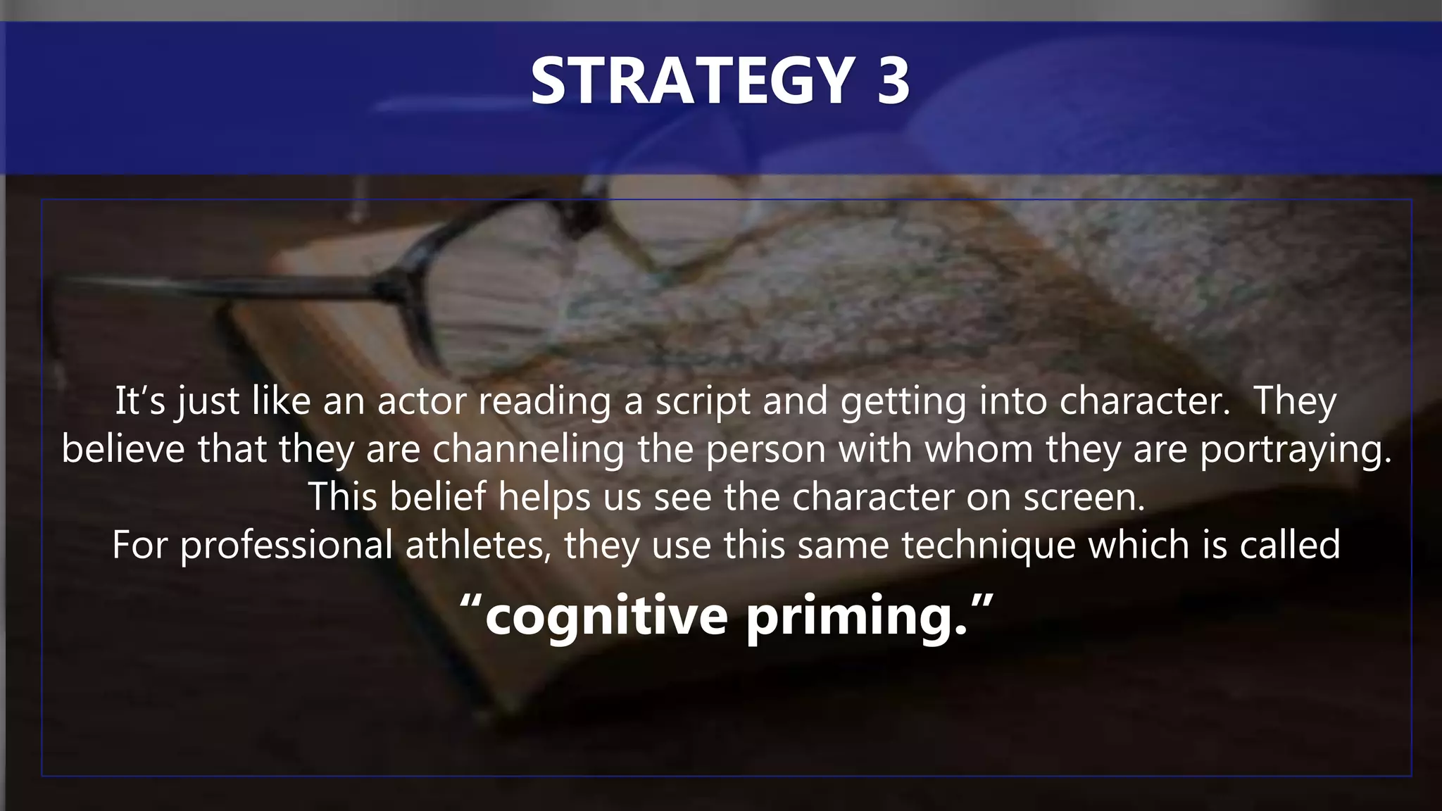 It’s just like an actor reading a script and getting into character. They
believe that they are channeling the person with whom they are portraying.
This belief helps us see the character on screen.
For professional athletes, they use this same technique which is called
“cognitive priming.”
STRATEGY 3
 