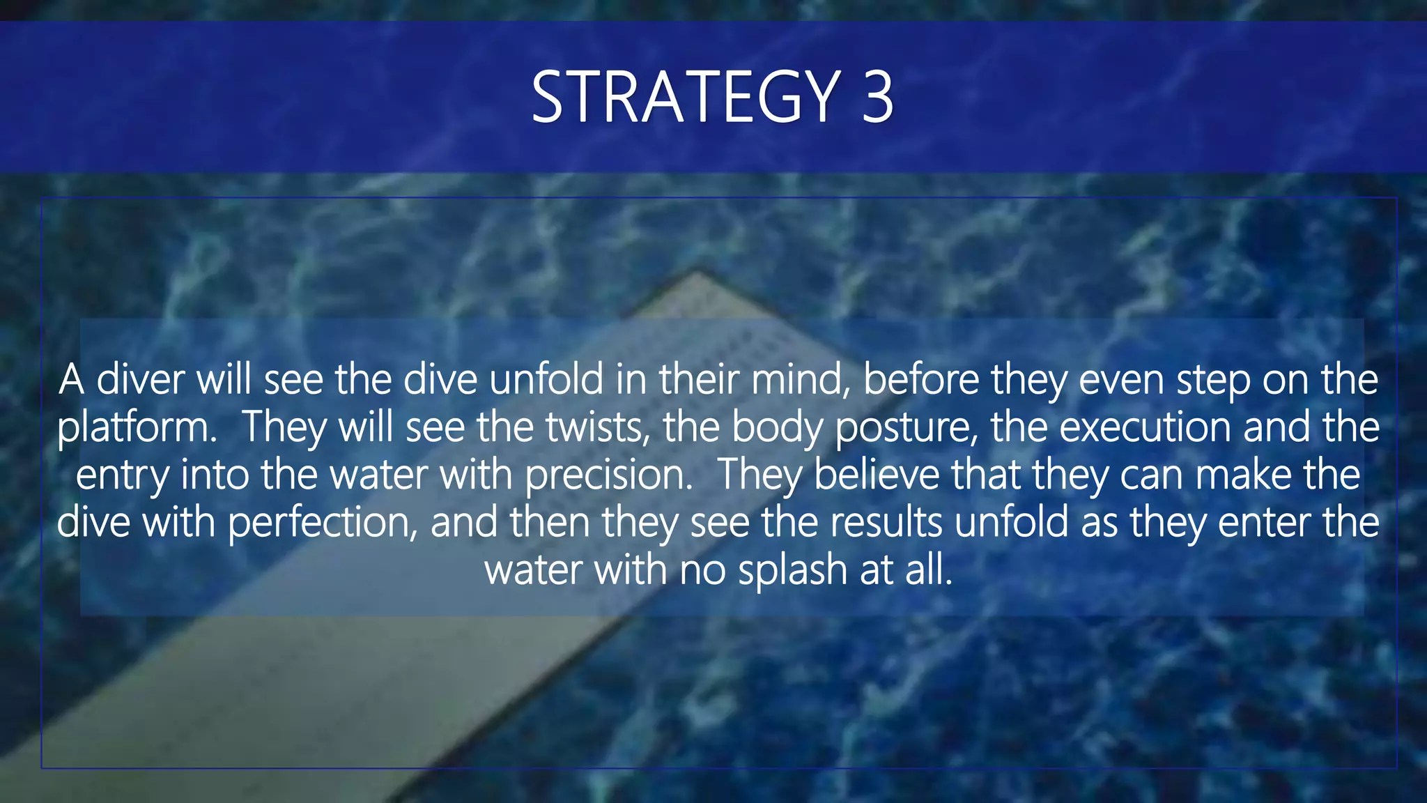 A diver will see the dive unfold in their mind, before they even step on the
platform. They will see the twists, the body posture, the execution and the
entry into the water with precision. They believe that they can make the
dive with perfection, and then they see the results unfold as they enter the
water with no splash at all.
STRATEGY 3
 