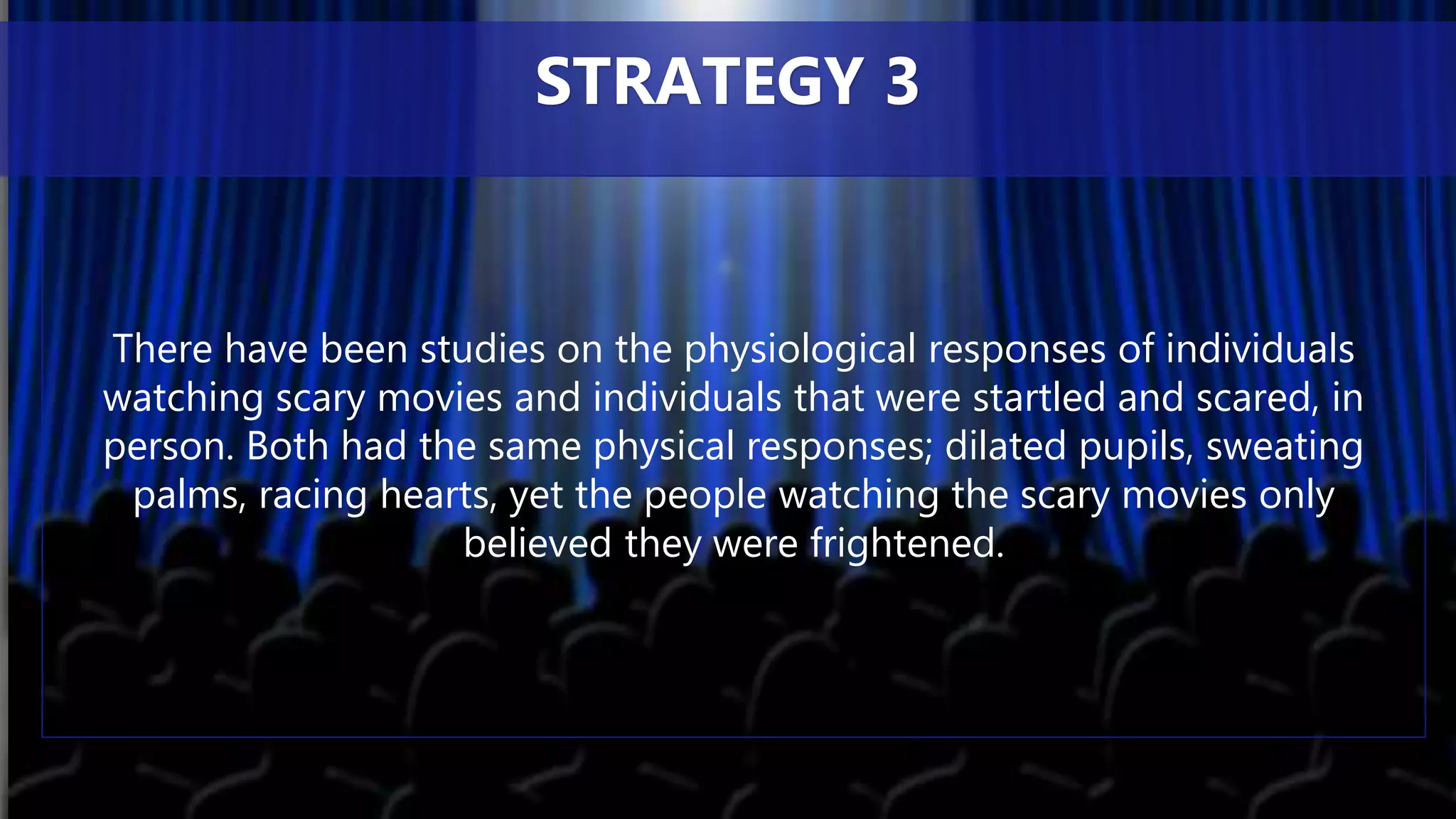 There have been studies on the physiological responses of individuals
watching scary movies and individuals that were startled and scared, in
person. Both had the same physical responses; dilated pupils, sweating
palms, racing hearts, yet the people watching the scary movies only
believed they were frightened.
STRATEGY 3
 