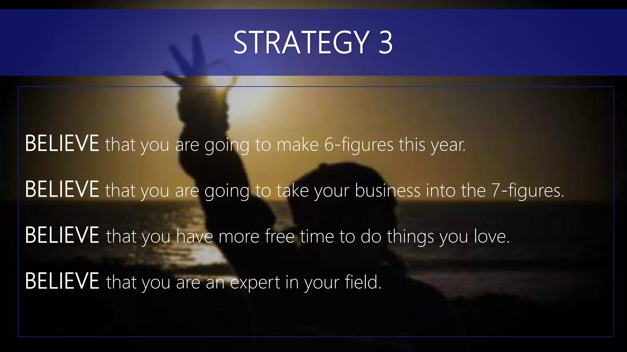 BELIEVE that you are going to make 6-figures this year.
BELIEVE that you are going to take your business into the 7-figures.
BELIEVE that you have more free time to do things you love.
BELIEVE that you are an expert in your field.
STRATEGY 3
 