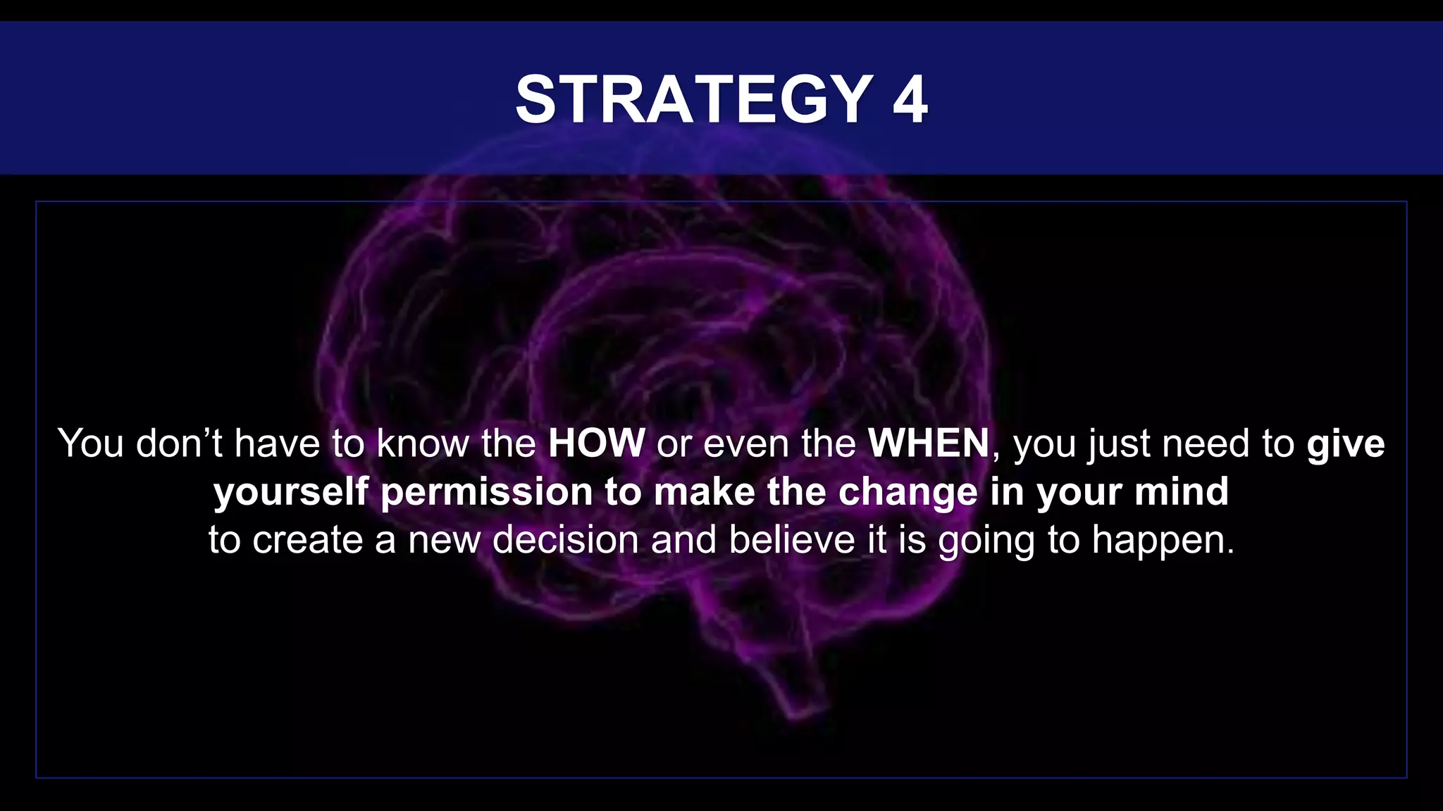 You don’t have to know the HOW or even the WHEN, you just need to give
yourself permission to make the change in your mind
to create a new decision and believe it is going to happen.
STRATEGY 4
 