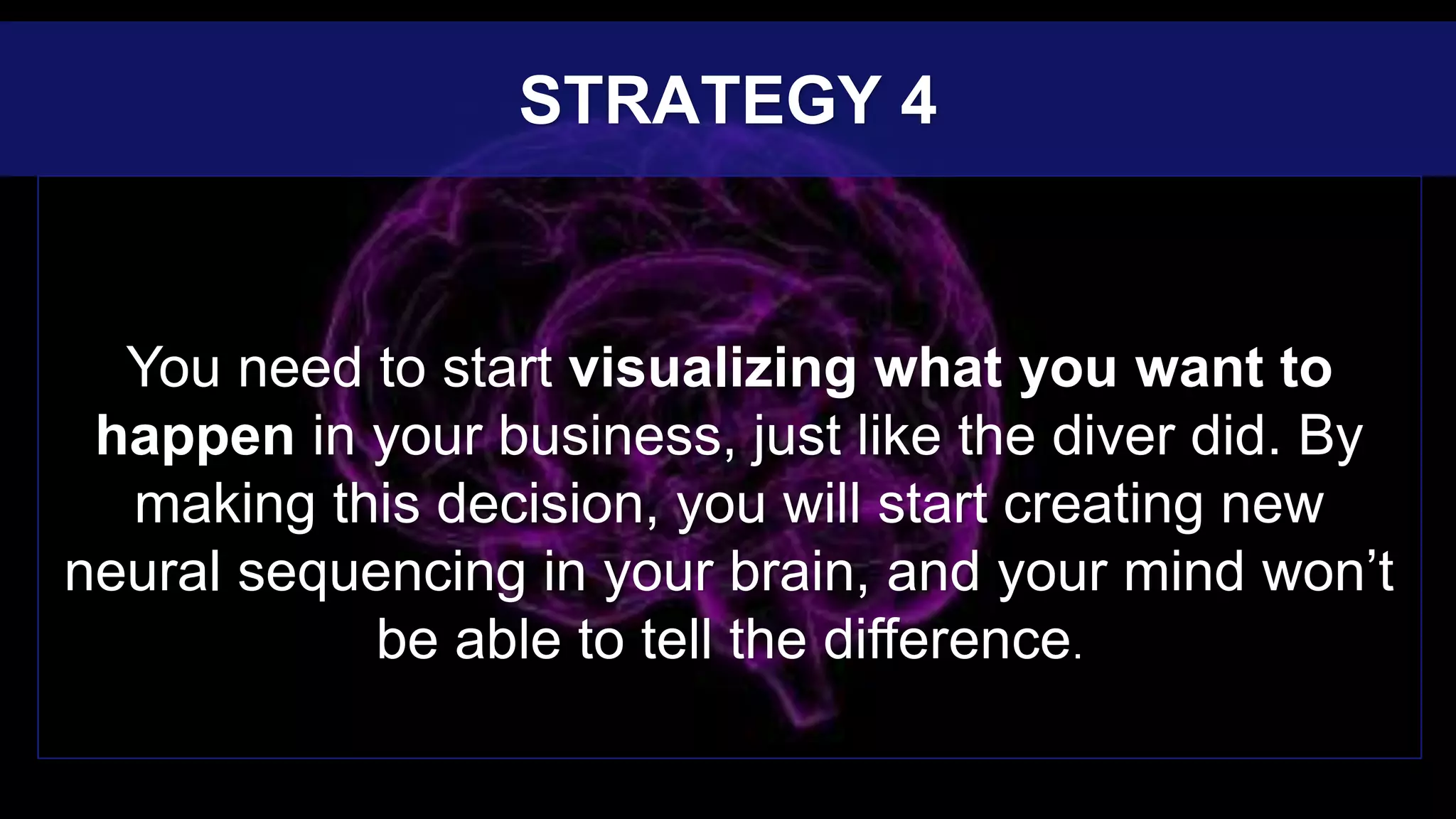 You need to start visualizing what you want to
happen in your business, just like the diver did. By
making this decision, you will start creating new
neural sequencing in your brain, and your mind won’t
be able to tell the difference.
STRATEGY 4
 
