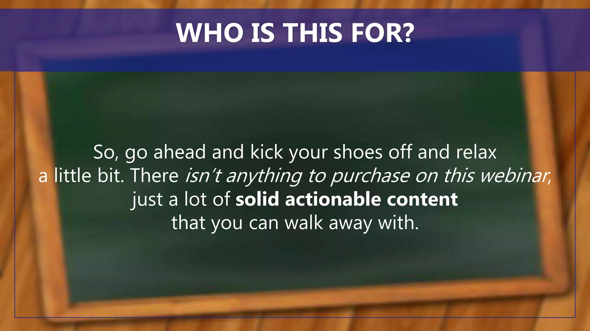 So, go ahead and kick your shoes off and relax
a little bit. There isn’t anything to purchase on this webinar,
just a lot of solid actionable content
that you can walk away with.
WHO IS THIS FOR?
 