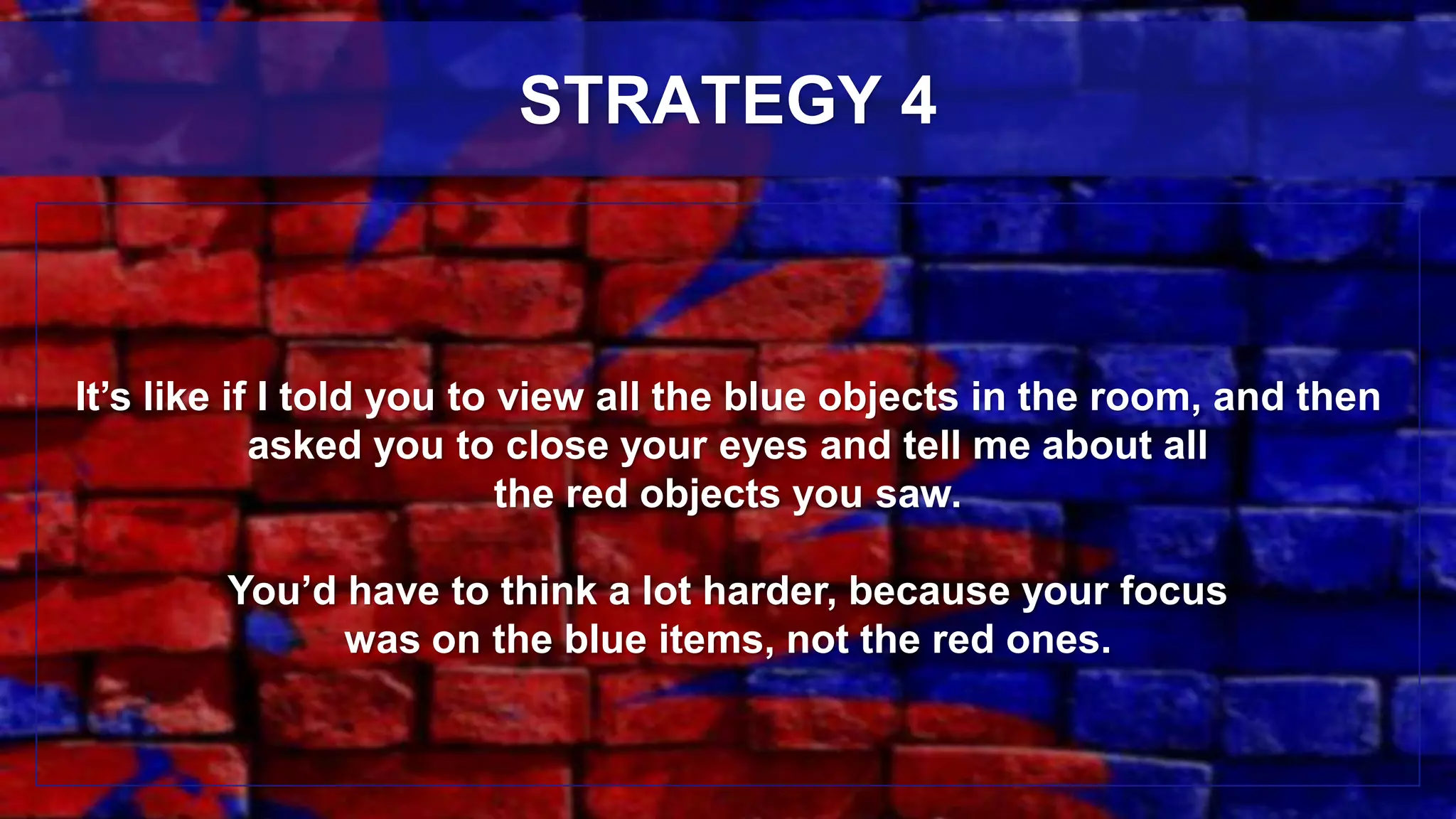 It’s like if I told you to view all the blue objects in the room, and then
asked you to close your eyes and tell me about all
the red objects you saw.
You’d have to think a lot harder, because your focus
was on the blue items, not the red ones.
STRATEGY 4
 