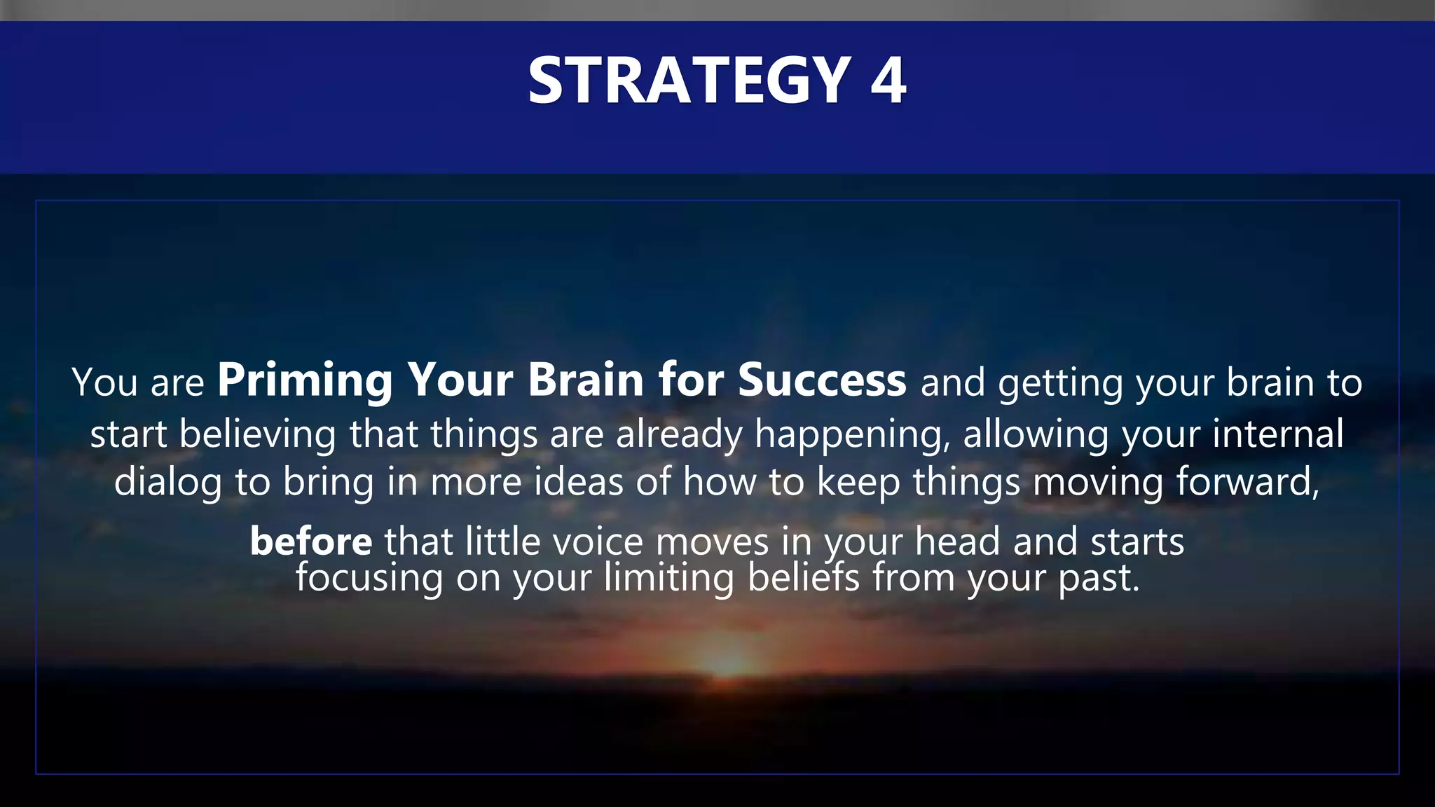 You are Priming Your Brain for Success and getting your brain to
start believing that things are already happening, allowing your internal
dialog to bring in more ideas of how to keep things moving forward,
before that little voice moves in your head and starts
focusing on your limiting beliefs from your past.
STRATEGY 4
 
