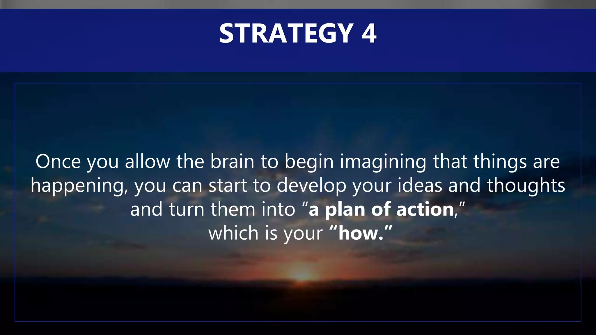 Once you allow the brain to begin imagining that things are
happening, you can start to develop your ideas and thoughts
and turn them into “a plan of action,”
which is your “how.”
STRATEGY 4
 