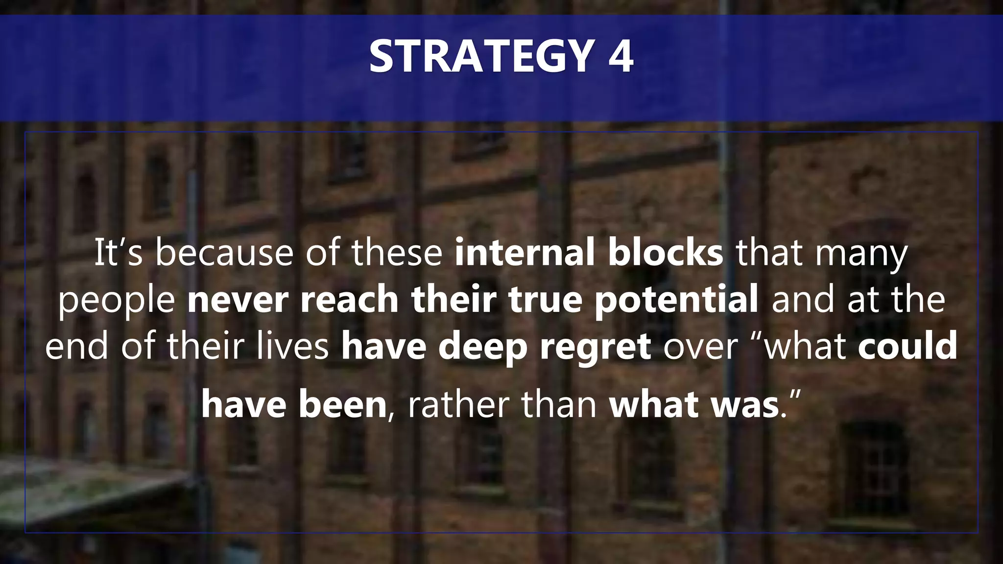 It’s because of these internal blocks that many
people never reach their true potential and at the
end of their lives have deep regret over “what could
have been, rather than what was.”
STRATEGY 4
 