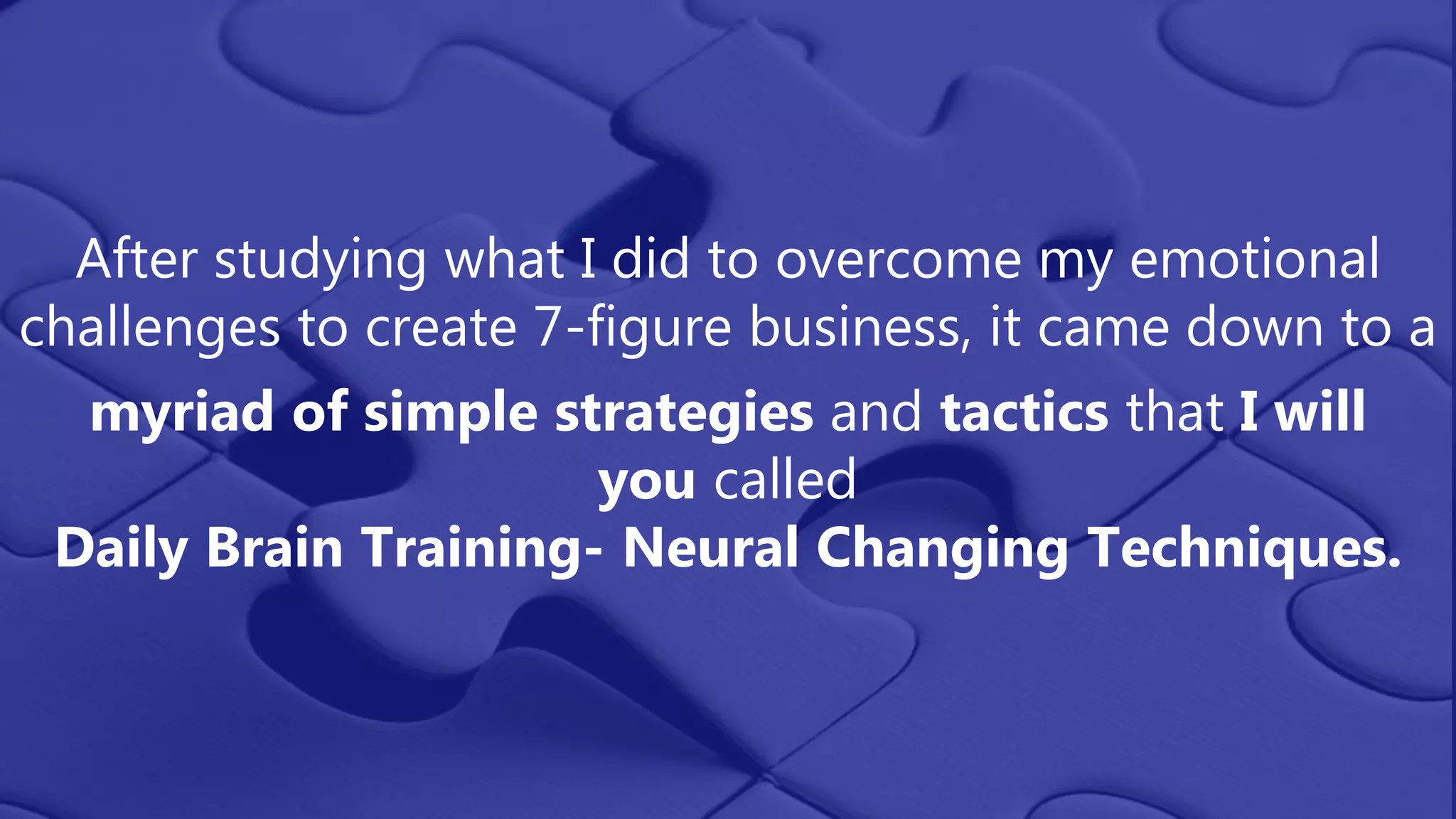 After studying what I did to overcome my emotional
challenges to create 7-figure business, it came down to a
myriad of simple strategies and tactics that I will
you called
Daily Brain Training- Neural Changing Techniques.
 