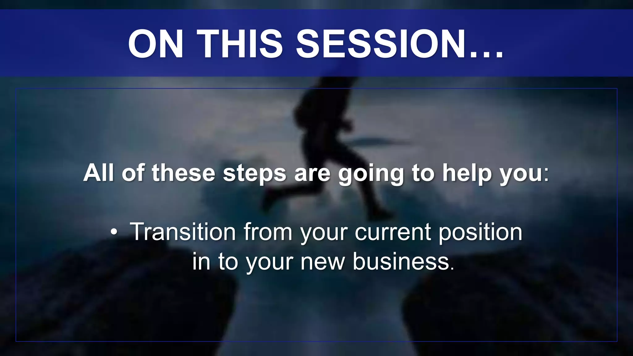 All of these steps are going to help you:
• Transition from your current position
in to your new business.
ON THIS SESSION…
 