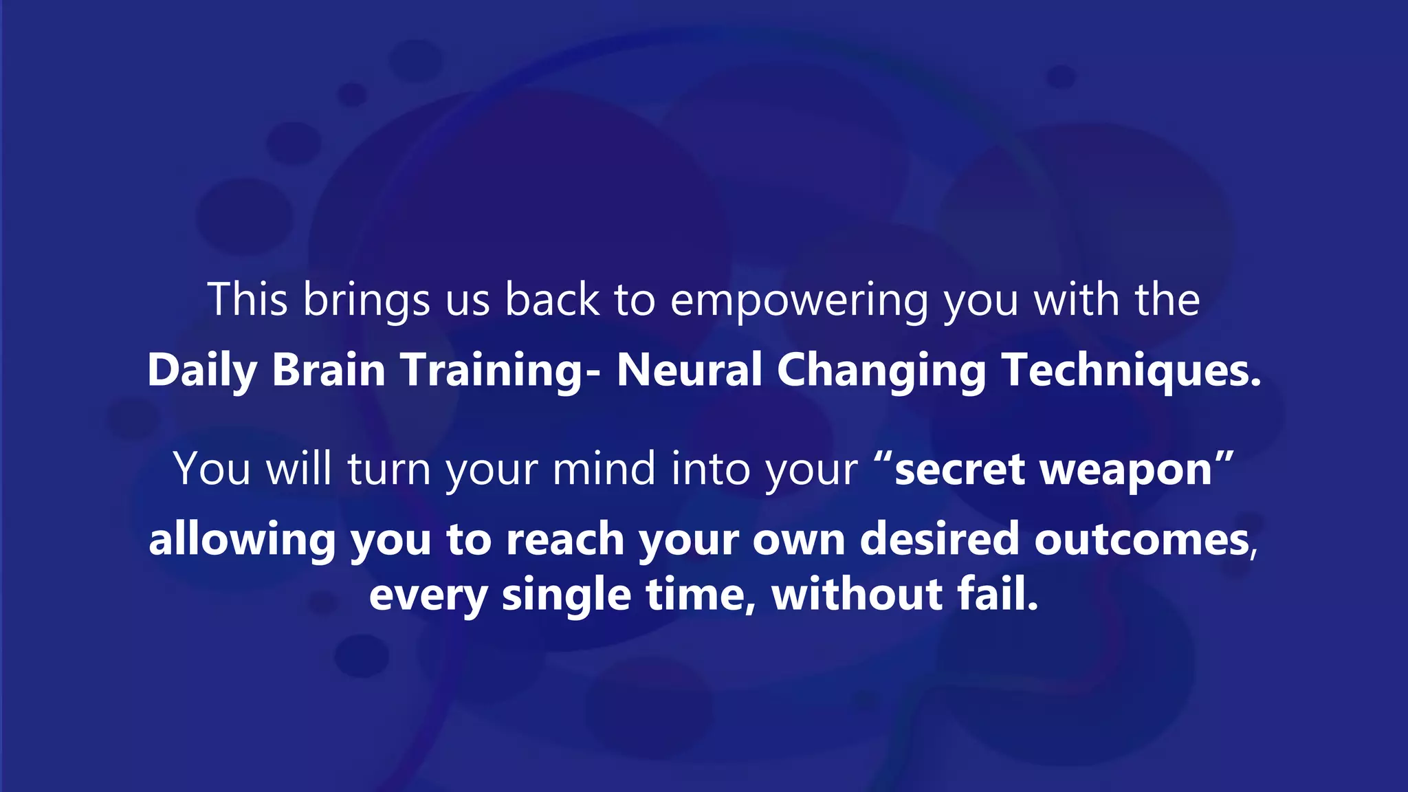 This brings us back to empowering you with the
Daily Brain Training- Neural Changing Techniques.
You will turn your mind into your “secret weapon”
allowing you to reach your own desired outcomes,
every single time, without fail.
 