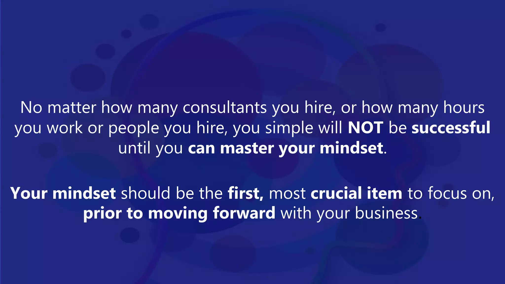 No matter how many consultants you hire, or how many hours
you work or people you hire, you simple will NOT be successful
until you can master your mindset.
Your mindset should be the first, most crucial item to focus on,
prior to moving forward with your business.
 