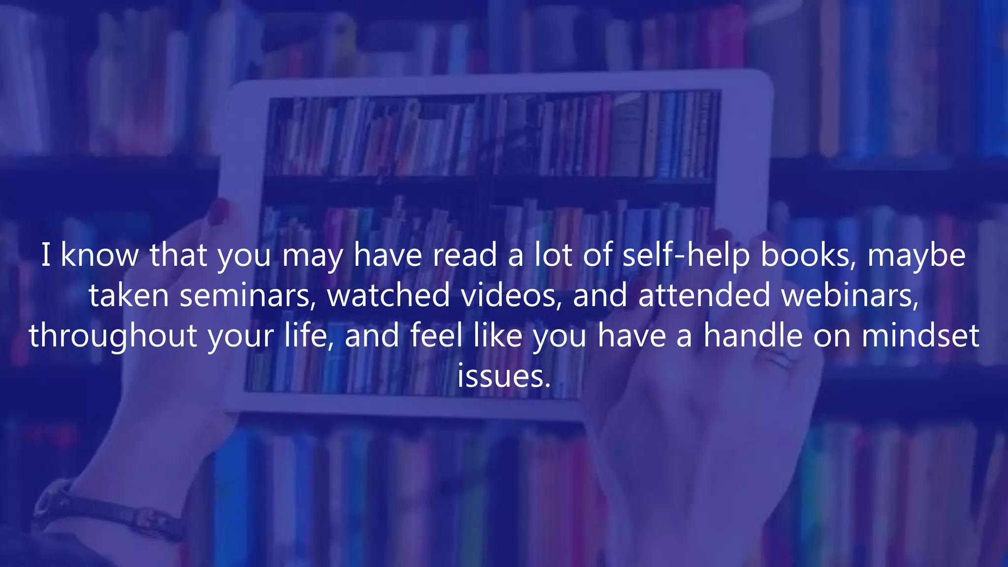 I know that you may have read a lot of self-help books, maybe
taken seminars, watched videos, and attended webinars,
throughout your life, and feel like you have a handle on mindset
issues.
 