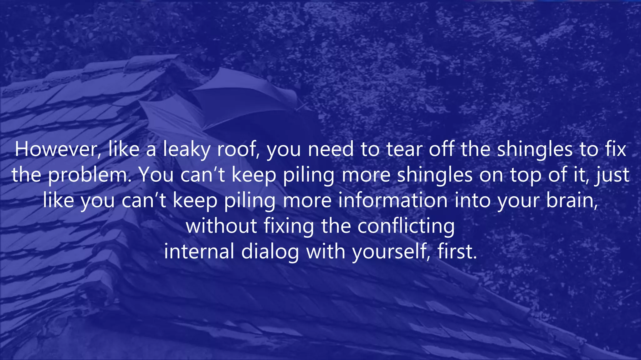 However, like a leaky roof, you need to tear off the shingles to fix
the problem. You can’t keep piling more shingles on top of it, just
like you can’t keep piling more information into your brain,
without fixing the conflicting
internal dialog with yourself, first.
 