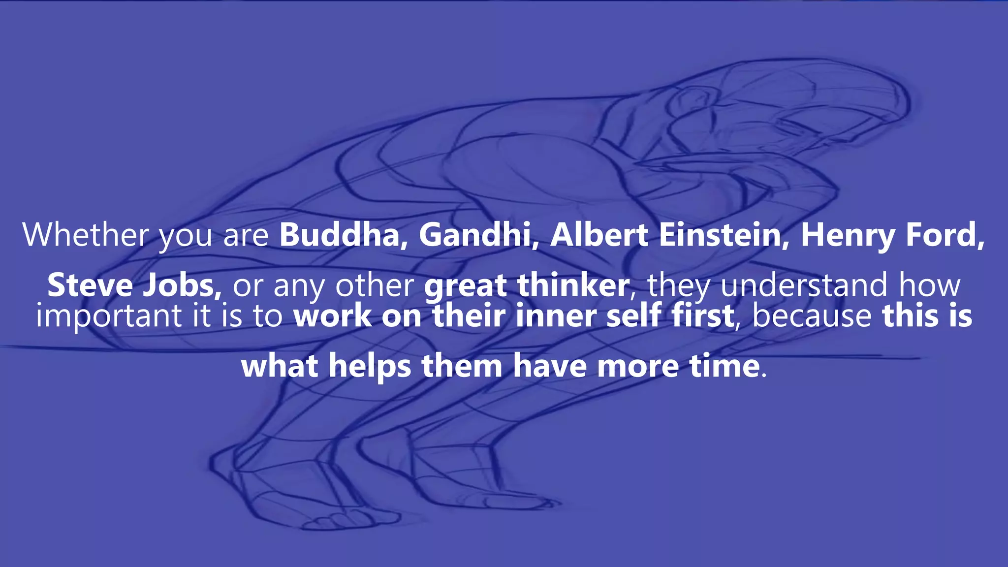 Whether you are Buddha, Gandhi, Albert Einstein, Henry Ford,
Steve Jobs, or any other great thinker, they understand how
important it is to work on their inner self first, because this is
what helps them have more time.
 